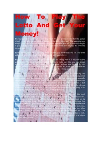 How To Play The
Lotto And Get Your
Money!
In playing lottery games, it is very important for you to make sure that the games
which you are playing are safe and secured. Why is this important? The reason is very
simple. You have to ensure that your cash prizes would be paid out to you accordingly
if you win the lottery game. That is why you must learn how to play the lotto the
secured way.

In this aspect, there are 3 very important tips that you must take note for your lotto
game in learning how to play the lotto the safe and secured way.

First, make sure that the lotto game which you are taking part in is backed by the
government. This is an important added security to make sure that any won prizes
would be paid out to the winners. A lotto game without any backup by the
government would run the risk of not honoring the prizes. So, when you learn how to
play the lotto, remember to check the background of the lottery game.

Second, find out if the numbers of the lotto games that you are partaking are
generated by computer. If yes, avoid them at all costs. You should only take part in
lotto games where the numbers are real balls. The balls that lottery games normally
use are ping pong balls that are kept in a washer barrel machine. The main reason why
you should avoid lottery games where the numbers are generated by numbers is that
the numbers would have been pre-fixed and would not be natural or fair to the players.
There is no point of learning how to play the lotto if the game itself is not going to be
a fair game and you are being put in a disadvantage position.

What is the third essential tip on how to play the lotto the safe way? The third
important tip is to make sure that the draw of the lottery game is a continuous one.
That means, it should be filmed from the start till the end. The process must not be
interrupted by any break. This is important because there has been sayings that
computer generated random numbers (RNG) that used by some lottery games may not
be secured. There are possibilities and chances for this system to be exploited,
manipulated, monitored, controlled, hijacked or have hidden features that may alter
the draw. All these would not be favorable to the lottery players like you and me. This
tip on how to play the lotto the secured way applies to online lottery games as well.
The risk is higher if you are not able to see personally how the numbers in a lottery
game are being drawn.
 