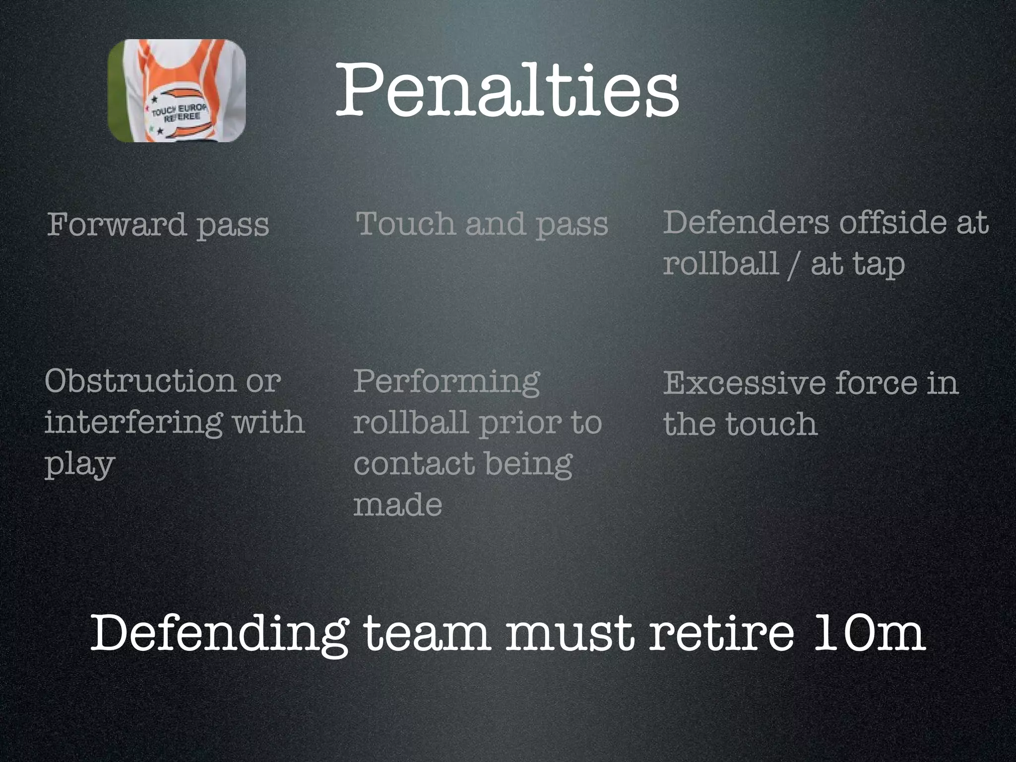Obstruction or interfering with play Defenders offside at rollball / at tap Excessive force in the touch Forward pass Touch and pass Performing rollball prior to contact being made Defending team must retire 10m Penalties 