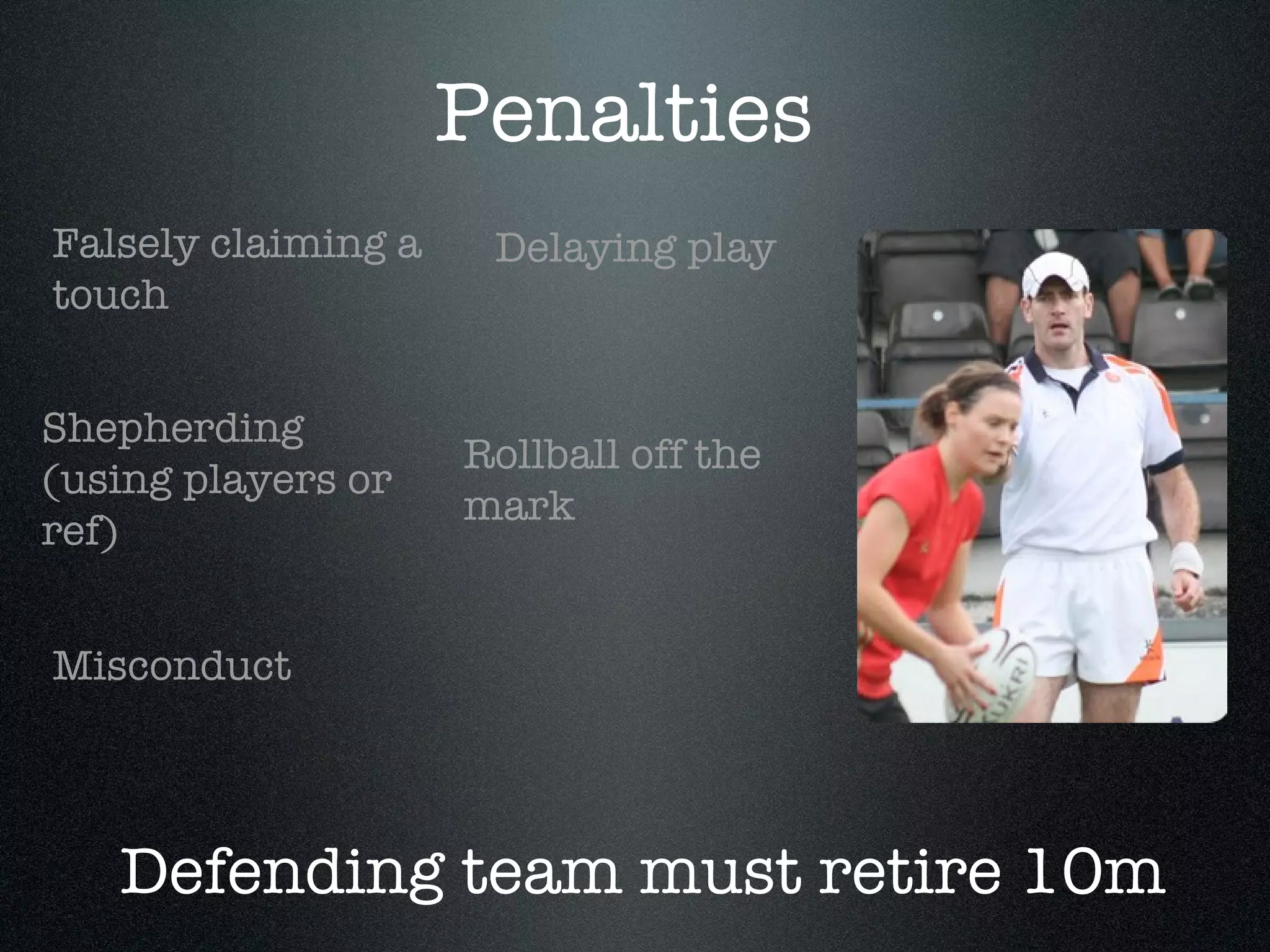 Penalties Shepherding (using players or ref) Delaying play Misconduct Falsely claiming a touch Rollball off the mark Defending team must retire 10m 
