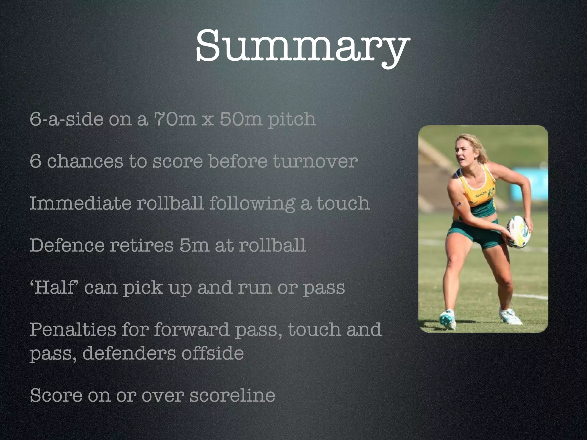 Summary 6-a-side on a 70m x 50m pitch 6 chances to score before turnover Immediate rollball following a touch Defence retires 5m at rollball ‘ Half’ can pick up and run or pass Penalties for forward pass, touch and pass, defenders offside Score on or over scoreline 