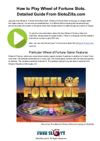  
How to Play Wheel of Fortune Slots. 
Detailed Guide From SlotoZilla.com 
 
Just play free Wheel of  Fortune Slots Real Cash. Wheel of Fortune Slots is this type of vintage within 
the Vegas casinos, it is become an establishment. It Is difficult without reading that wheel­spinning 
around and also the scream in the game­show that complements it to walk­through any casino in Vegas. 
 
 
To see the more information about the free Wheel of Fortune video slot 
machines, please press the green button. There is a full guide with the detailed 
instructions on how to play WoF slot.  
 
Also, you can visit the link here: To know more about the ​Wheel of Fortune slot 
machine​. 
 
Particular Wheel of Fortune Game Features  
Wheel of Fortune, unlike any conventional position game contains 5 paylines in addition to 5 reels. Even 
more than 700 possible combinations on every spin, the overall game contains with the reduced quantity 
of paylines. The variations selection between $. The greatest payment you are able to assume from 
Wheel of Bundle is 000 breaks, 50. 
 
 
This is how The Wheel of Fortune Slots are Looking on SlotoZilla 
 
SlotoZilla.com ©. All Rights Reserved. 
 