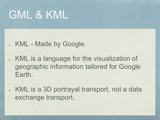 KML - Made by Google.
KML is a language for the visualization of
geographic information tailored for Google
Earth.
KML is a 3D portrayal transport, not a data
exchange transport.
 