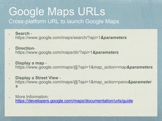 Search -
https://www.google.com/maps/search/?api=1&parameters
Direction-
https://www.google.com/maps/dir/?api=1&parameters
Display a map -
https://www.google.com/maps/@?api=1&map_action=map&parameters
Display a Street View -
https://www.google.com/maps/@?api=1&map_action=pano&parameter
s
More Information:
https://developers.google.com/maps/documentation/urls/guide
 
