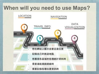 When will you need to use Maps?
想在網站上顯示自家店面位置
記錄自己的旅遊地點
想展現各區域的各種統計資料時
需要導航規劃路線時
需要記錄各種位置資訊時
 