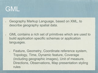 Geography Markup Language, based on XML, to
describe geography spatial data.
GML contains a rich set of primitives which are used to
build application specific schemas or application
languages.
Feature, Geometry, Coordinate reference system,
Topology, Time, Dynamic feature, Coverage
(including geographic images), Unit of measure,
Directions, Observations, Map presentation styling
rules
 
