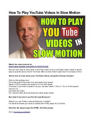 How To Play YouTube Videos In Slow Motion 
Watch the video tutorial at: 
https://www.youtube.com/watch?v=KOjlX1Frw60 
Did you ever want to slow down a YouTube video so you could take notes, watch a sports 
play or specific dance move? YouTube offers a slow motion option but it's not easy to find. 
Here's how to slow down your YouTube videos using the Chrome browser: 
Click on the settings icon 
Go to the speed drop down box and select your speed 
Select 0.25 for quarter the speed or 0.5 for half speed 
Of course if you want to speed it up you can also select 1.25x or 1.5x or 2x the speed. 
Let's try 0.5 . 
Let's play the video 
So I sound a little drunk because the video plays slowly 
But what if you don't use the Chrome Browser? 
What if you use Firefox, internet Explorer or Safari? 
For these browsers you have to enable the HTML player for YouTube 
Here the the steps to get the HTML YouTube player: 
Go to YouTube.com/html5 
 