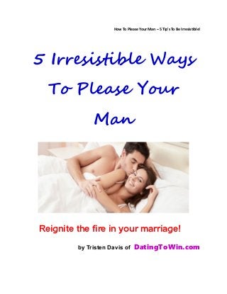 How To Please Your Man – 5 Tip's To Be Irresistible!
5 Irresistible Ways
To Please Your
Man
Reignite the fire in your marriage!
by Tristen Davis of DatingToWin.com
 
