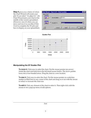 3
Step 4 gives you a choice of where
the Chart Wizard will create your
plot. If you select “As object in:”, the
Chart Wizard puts your chart in the
middle of the current spreadsheet.
(However, once it’s there you can
move and size it as you like.) Click
Finish to complete the XY plot and
have it display on your spreadsheet.
Manipulating the XY Scatter Plot
To move it: Click once to select the chart. Put the mouse pointer (an arrow)
inside the chart and hold down the left-hand mouse button. The arrow pointer
turns into a four-headed arrow. Drag the chart to a new location.
To size it: Click once to select the chart. Put the mouse pointer on a selection
marker (a filled box) in any corner of the chart and drag in or out with the mouse
to reduce or increase the chart size.
To edit it: Click any element of the chart to select it. Then right-click with the
mouse to see a pop-up menu of edit options.
End
Scatter Plot
0
200000
400000
600000
800000
1000000
1200000
0 5000 10000 15000 20000 25000 30000
X Axis
YAxis
 