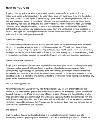 How To Pop A Zit
Popping zits is as typical for a teenager as early morning espresso for an grownup. It is an
bothersome matter to bargain with it in the initial place, since let's experience it, no one likes to have
any spots or marks on their faces. But even though quite a few people today do not stimulate to do
this, you just cannot support it. Immediately after all, your seems to be are more significant than a
thing that may well occur as a result to this. But nevertheless, you need to know that if you want to
make this move, you will be exposing oneself to specified risks, like having the germs staying
distributed to other parts of your experience or human body and hence result in more infections to
show up. But if you just want to go ahead with it irrespective of what medics suggest in these kinds of
instances, then it is really your possess risk.

Specifications&nbsp

Ok, so now immediately after you are made a decision and all set for some motion, here are some
things to contemplate when you want to do it the appropriate way. You will need some justine
products for safeguarding your epidermis, disposable gloves, a health needle which you will sterilize,
some gauze, salicylic acid solution and ice. These are required when your zit is in its remaining levels
of his evolution and is just about all set to explode. Properly let's not make it audio so spectacular.

Staying clean with&nbspjustine

Pooping a zit wants particular treatment so you will have to wash your hands completely employing
both soap or cleansing gel. Make confident to wash your hands at minimum twice so that a
corresponding hygiene stage will be marked down as examined. Second you will have to sterilize
your needle and there are a few strategies to get it done promptly. You can use a lighter or you can
insert the needle in a bowl of boiling drinking water for a few minutes hence making confident that any
germs will be absent completely.

The true popping procedure

Now immediately after you have every little thing all set and you are well prepared to bear this
technique, it is really time to go for it. Get the location all around the zit cleaned up with alcohol and
then get your gloves on. Place on every side of the zit a piece of gauze and then delicately employ
force on it till you see blood coming out. This will enable you know that the zit is completed with and
suitable immediately after this, clean it with some salicylic acid solution. If the location has swollen a
minor then no need to fear about that. You can use the ice dice so it can near your pores so that no
risks in excess of germs will later be posed.

The conclude

It will not subject if you are a typical individual or a medical professional. Popping your zits
immediately after studying the justine brochure is not rocket science and you need to be ready to
 