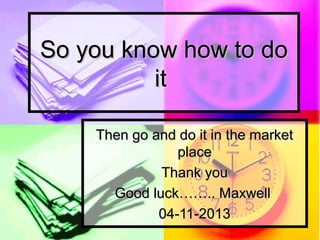 So you know how to do
it
Then go and do it in the market
place
Thank you
Good luck…….. Maxwell
04-11-2013

 