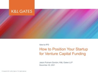 © Copyright 2021 by K&L Gates LLP. All rights reserved.
Jason Putnam Gordon, K&L Gates LLP
December 30, 2021
How to Position Your Startup
for Venture Capital Funding
Idea to IPO
 
