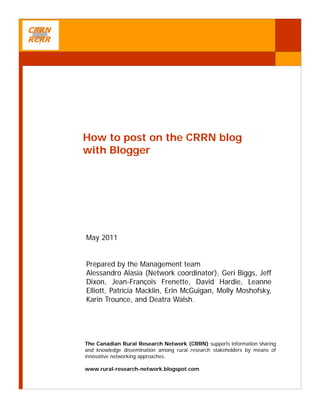 How to post on the CRRN blog
with Blogger




May 2011


Prepared by the Management team
Alessandro Alasia (Network coordinator), Geri Biggs, Jeff
Dixon, Jean-François Frenette, David Hardie, Leanne
Elliott, Patricia Macklin, Erin McGuigan, Molly Moshofsky,
Karin Trounce, and Deatra Walsh.




The Canadian Rural Research Network (CRRN) supports information sharing
and knowledge dissemination among rural research stakeholders by means of
innovative networking approaches.

www.rural-research-network.blogspot.com
 