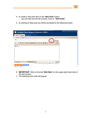 4. to create a new post click on the “New Post” button
   - you can also see the list of posts, click on “Edit Posts”

5. by clicking on New post you will be prompted to the following screen.




6. IMPORTANT: Click on the tab “Edit Html” on the upper-right hand side of
   the text window.
7. The following html code will appear:




                                    2
 