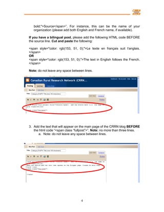 bold;">Source</span>”. For instance, this can be the name of your
   organization (please add both English and French name, if available).

If you have a bilingual post, please add the following HTML code BEFORE
the source line. Cut and paste the following:

<span style="color: rgb(153, 51, 0);">Le texte en français suit l’anglais.
</span>
OR
<span style="color: rgb(153, 51, 0);">The text in English follows the French.
</span>

Note: do not leave any space between lines.




3. Add the text that will appear on the main page of the CRRN blog BEFORE
   the html code “<span class “fullpost”>”. Note: no more than three lines.
      a. Note: do not leave any space between lines.




                                    4
 