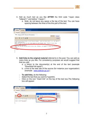 4. Add as much text as you like AFTER the html code “<span class
   “fullpost”>” and before “</span>”.
        a. Note: do not leave any space a the top of the text. You can have
           spacing between the lines of the this part of the text.




5. Add links to the original material referred to in the post. You can add as
   many links as you like. For consistency purposes we would suggest that
   that you add
      a. a link(s) to the document(s) at the end of the text (example
          “Download full report”)
      b. a link to the web site of the source (for instance your organization)
          (example: www.statcan.gc.ca )

   -   To add links, do the following:
   -   Select the text that you want to hyperlink.
   -   Click on the icon “insert link” on the top of the text box.The following
       box will appear:




                                     5
 