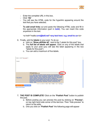 -   Enter the complete URL in this box.
   -   Click “Ok”
   -   You will see the HTML code for the hyperlink appearing around the
       text that you have selected.

       To add email links cut and paste the following HTML code and fill in
       the appropriate information (part in bold). You can insert this code
       anywhere in the text.

       <a href="mailto:crrn@bell.net">any text here: e.g. email to us</a>

6. Finally, add the labels to your post. To do so:
      a. click on “Show all/Hide all”, next to the “Labels for this post” box.
      b. The full list of labels will appear. Click on any of the labels that
          apply to your post (you will see the label appearing in the box
          “labels for this post”)
      c. You can add a maximum of five labels.




7. THE POST IS COMPLETE! Click on the “Publish Post” button to publish
   the post.
      a. Before posting you can preview the post by clicking on “Preview”,
         on top right hand side corner of the text box. Then “hide preview” to
         return to the edits.
      b. One you click on “Publish Post” the following page will appear




                                    6
 