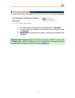 c. You should view and check the post by clicking on “view post”
         d. You can make any changes and corrections to the post by clicking
            on “edit post”
         e. IMPORTANT: any post can be edited, corrected and modified once
            published.


Important note: Blogger allows you to save any post as a draft. To do so click
on “Save now” instead of “Publish post”. If you experience any technical problem
in posting you can save as a draft and notify crrn@bell.net




                                       7
 