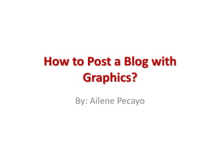 How to Post a Blog with Graphics? By: AilenePecayo 