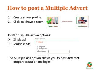 How to post a Multiple Advert
1. Create a new profile
2. Click on I have a room


In step 1 you have two options:
 Single ad
 Multiple ads



The Multiple ads option allows you to post different
   properties under one login
 