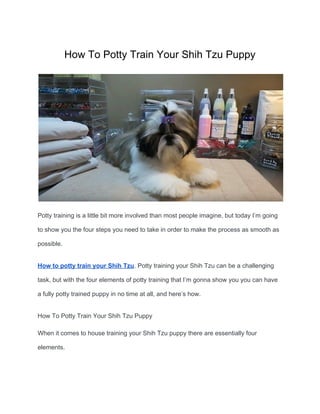 How To Potty Train Your Shih Tzu Puppy
Potty training is a little bit more involved than most people imagine, but today I’m going
to show you the four steps you need to take in order to make the process as smooth as
possible.
How to potty train your Shih Tzu​. Potty training your Shih Tzu can be a challenging
task, but with the four elements of potty training that I’m gonna show you you can have
a fully potty trained puppy in no time at all, and here’s how.
How To Potty Train Your Shih Tzu Puppy
When it comes to house training your Shih Tzu puppy there are essentially four
elements.
 