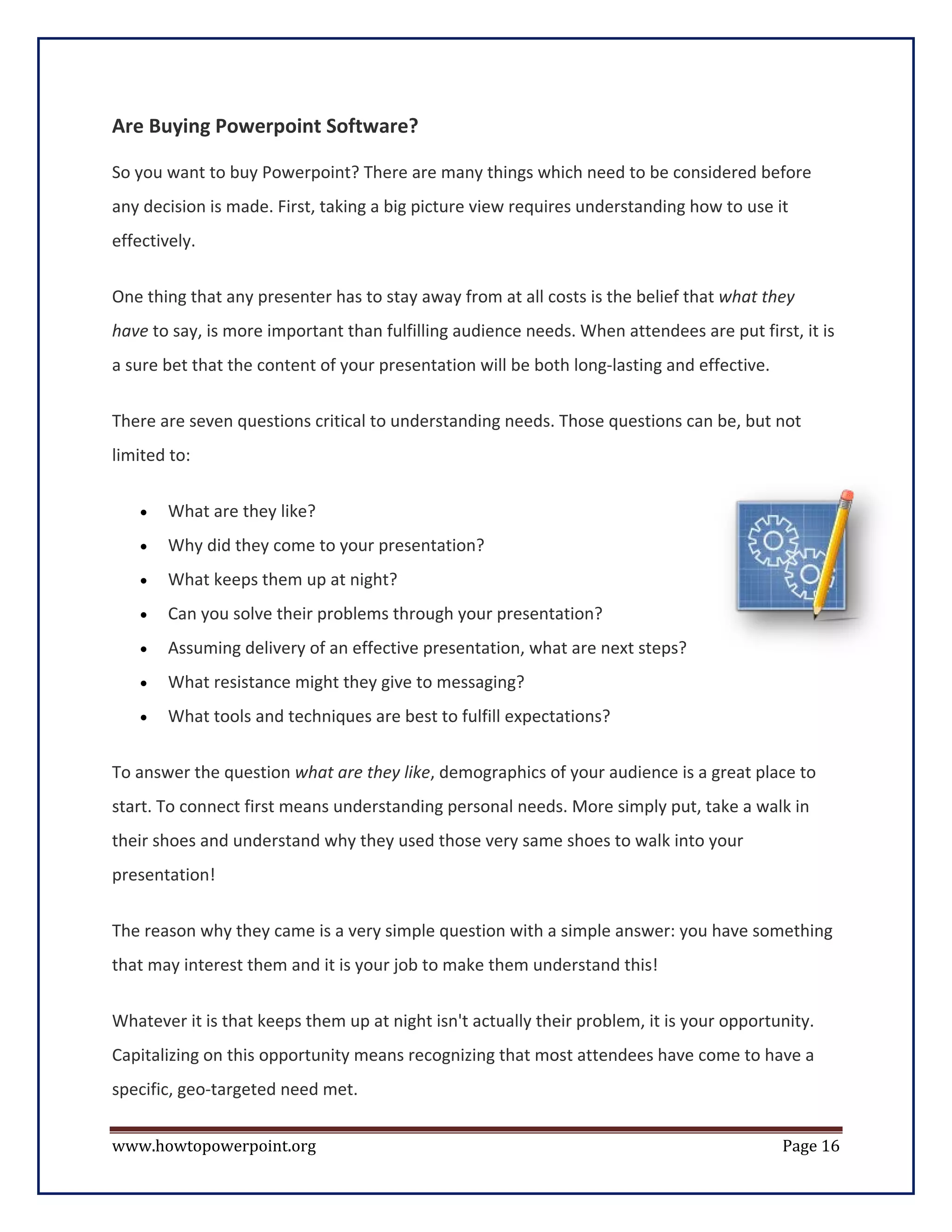 Are Buying Powerpoint Software?

So you want to buy Powerpoint? There are many things which need to be considered before
any decision is made. First, taking a big picture view requires understanding how to use it
effectively.

One thing that any presenter has to stay away from at all costs is the belief that what they
have to say, is more important than fulfilling audience needs. When attendees are put first, it is
a sure bet that the content of your presentation will be both long-lasting and effective.

There are seven questions critical to understanding needs. Those questions can be, but not
limited to:


    •   What are they like?
    •   Why did they come to your presentation?
    •   What keeps them up at night?
    •   Can you solve their problems through your presentation?
    •   Assuming delivery of an effective presentation, what are next steps?
    •   What resistance might they give to messaging?
    •   What tools and techniques are best to fulfill expectations?


To answer the question what are they like, demographics of your audience is a great place to
start. To connect first means understanding personal needs. More simply put, take a walk in
their shoes and understand why they used those very same shoes to walk into your
presentation!


The reason why they came is a very simple question with a simple answer: you have something
that may interest them and it is your job to make them understand this!


Whatever it is that keeps them up at night isn't actually their problem, it is your opportunity.
Capitalizing on this opportunity means recognizing that most attendees have come to have a
specific, geo-targeted need met.


www.howtopowerpoint.org                                                                     Page 16
 
