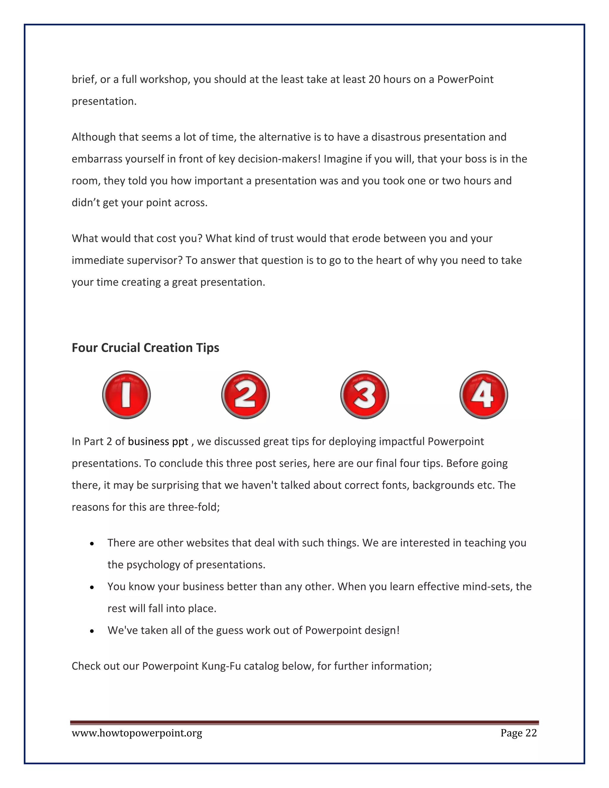 brief, or a full workshop, you should at the least take at least 20 hours on a PowerPoint
presentation.


Although that seems a lot of time, the alternative is to have a disastrous presentation and
embarrass yourself in front of key decision-makers! Imagine if you will, that your boss is in the
room, they told you how important a presentation was and you took one or two hours and
didn’t get your point across.


What would that cost you? What kind of trust would that erode between you and your
immediate supervisor? To answer that question is to go to the heart of why you need to take
your time creating a great presentation.




Four Crucial Creation Tips




In Part 2 of business ppt , we discussed great tips for deploying impactful Powerpoint
presentations. To conclude this three post series, here are our final four tips. Before going
there, it may be surprising that we haven't talked about correct fonts, backgrounds etc. The
reasons for this are three-fold;

   •   There are other websites that deal with such things. We are interested in teaching you
       the psychology of presentations.
   •   You know your business better than any other. When you learn effective mind-sets, the
       rest will fall into place.
   •   We've taken all of the guess work out of Powerpoint design!

Check out our Powerpoint Kung-Fu catalog below, for further information;




www.howtopowerpoint.org                                                                     Page 22
 