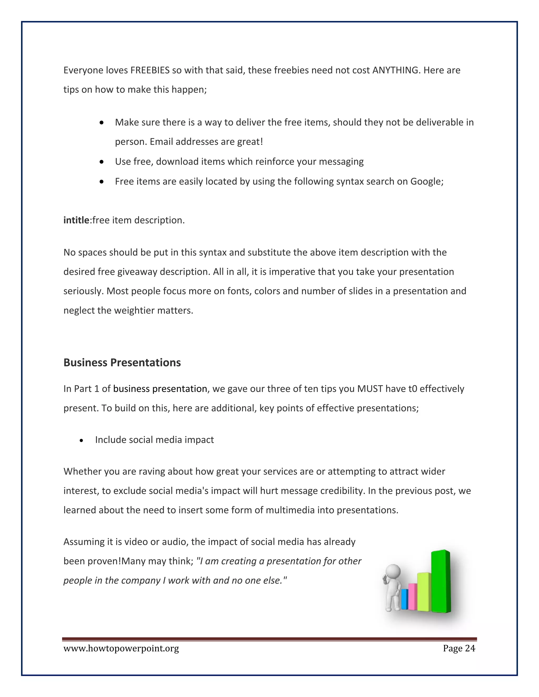 Everyone loves FREEBIES so with that said, these freebies need not cost ANYTHING. Here are
tips on how to make this happen;


        •   Make sure there is a way to deliver the free items, should they not be deliverable in
            person. Email addresses are great!
        •   Use free, download items which reinforce your messaging
        •   Free items are easily located by using the following syntax search on Google;


intitle:free item description.


No spaces should be put in this syntax and substitute the above item description with the
desired free giveaway description. All in all, it is imperative that you take your presentation
seriously. Most people focus more on fonts, colors and number of slides in a presentation and
neglect the weightier matters.



Business Presentations

In Part 1 of business presentation, we gave our three of ten tips you MUST have t0 effectively
present. To build on this, here are additional, key points of effective presentations;

   •   Include social media impact

Whether you are raving about how great your services are or attempting to attract wider
interest, to exclude social media's impact will hurt message credibility. In the previous post, we
learned about the need to insert some form of multimedia into presentations.


Assuming it is video or audio, the impact of social media has already
been proven!Many may think; "I am creating a presentation for other
people in the company I work with and no one else."




www.howtopowerpoint.org                                                                     Page 24
 