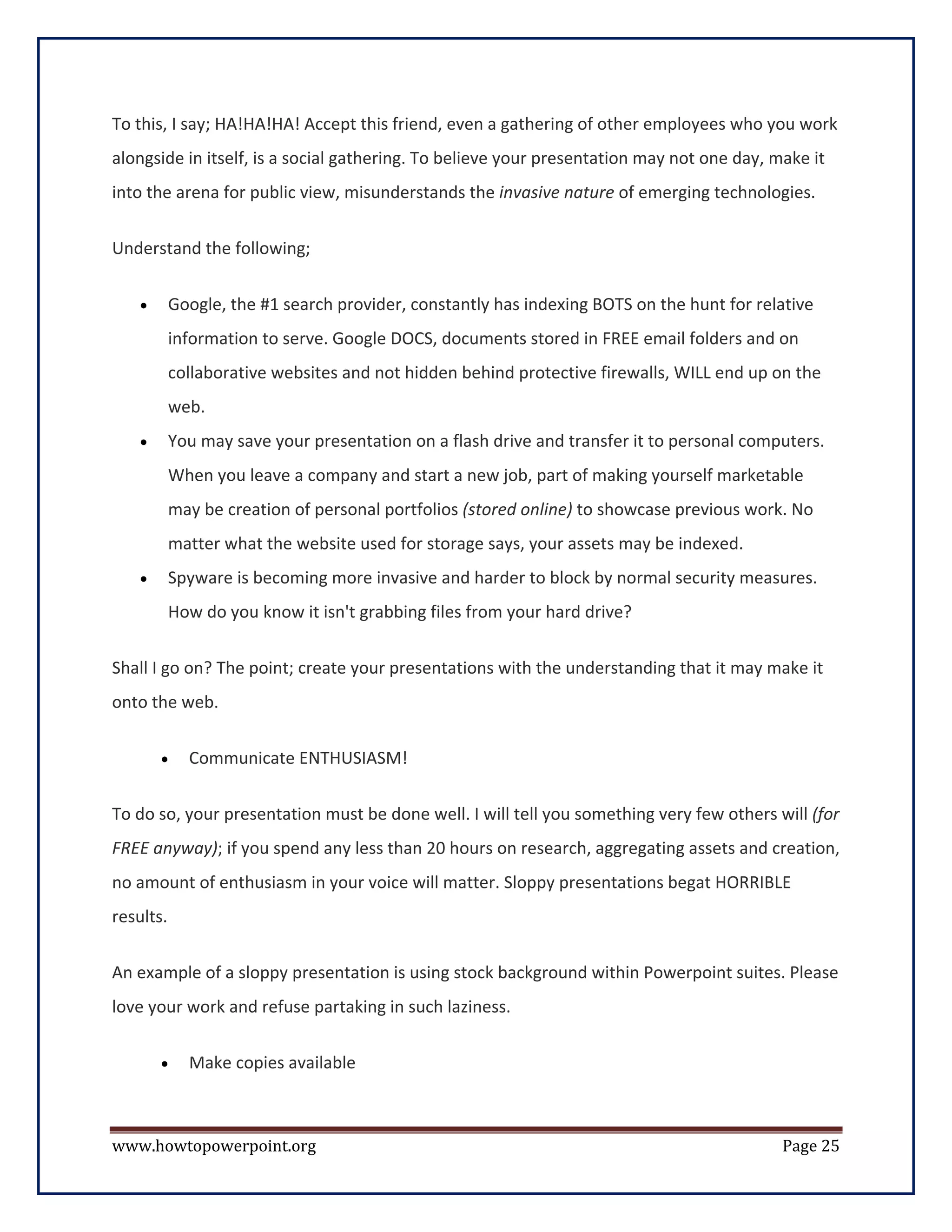 To this, I say; HA!HA!HA! Accept this friend, even a gathering of other employees who you work
alongside in itself, is a social gathering. To believe your presentation may not one day, make it
into the arena for public view, misunderstands the invasive nature of emerging technologies.


Understand the following;


    •      Google, the #1 search provider, constantly has indexing BOTS on the hunt for relative
           information to serve. Google DOCS, documents stored in FREE email folders and on
           collaborative websites and not hidden behind protective firewalls, WILL end up on the
           web.
    •      You may save your presentation on a flash drive and transfer it to personal computers.
           When you leave a company and start a new job, part of making yourself marketable
           may be creation of personal portfolios (stored online) to showcase previous work. No
           matter what the website used for storage says, your assets may be indexed.
    •      Spyware is becoming more invasive and harder to block by normal security measures.
           How do you know it isn't grabbing files from your hard drive?


Shall I go on? The point; create your presentations with the understanding that it may make it
onto the web.

        •    Communicate ENTHUSIASM!

To do so, your presentation must be done well. I will tell you something very few others will (for
FREE anyway); if you spend any less than 20 hours on research, aggregating assets and creation,
no amount of enthusiasm in your voice will matter. Sloppy presentations begat HORRIBLE
results.

An example of a sloppy presentation is using stock background within Powerpoint suites. Please
love your work and refuse partaking in such laziness.

        •    Make copies available



www.howtopowerpoint.org                                                                    Page 25
 