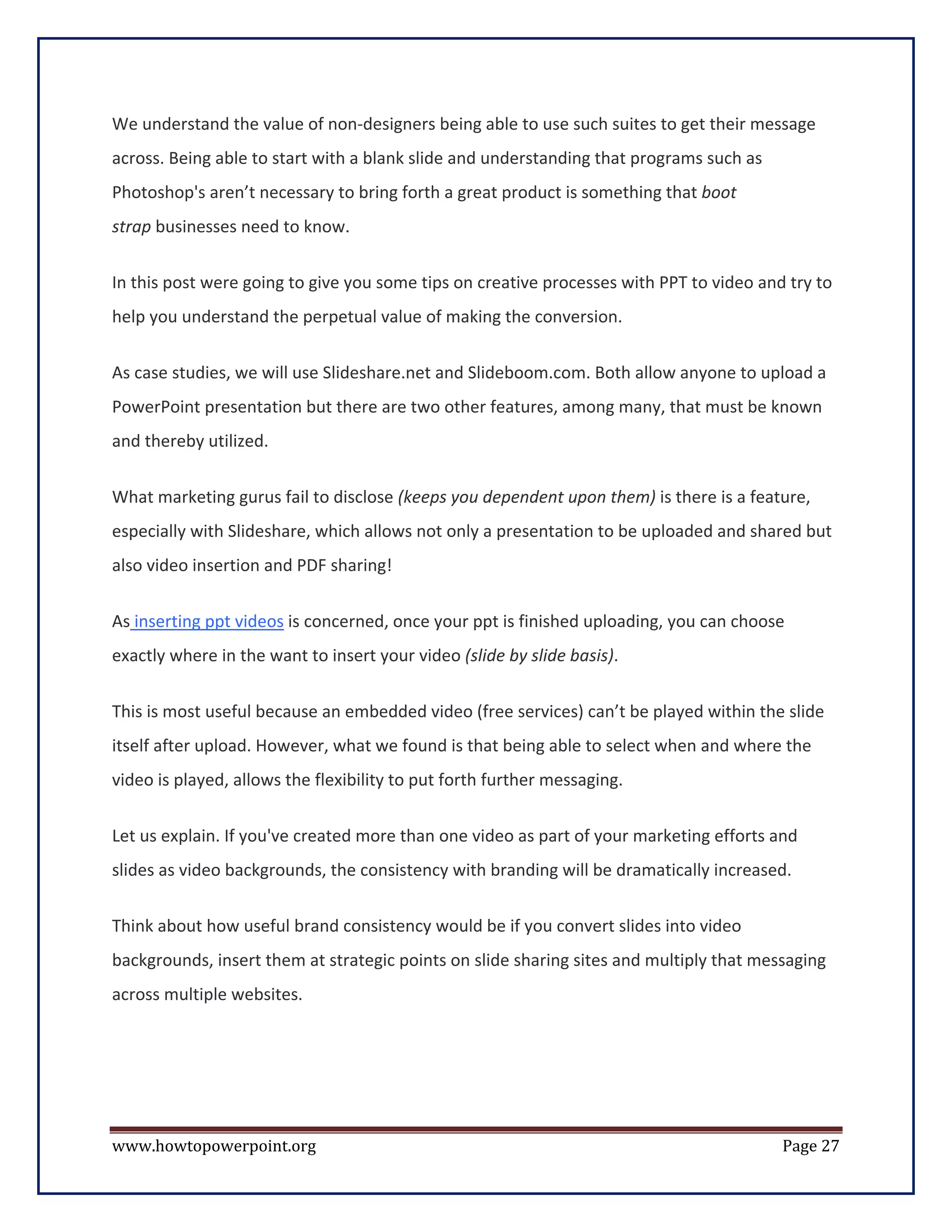We understand the value of non-designers being able to use such suites to get their message
across. Being able to start with a blank slide and understanding that programs such as
Photoshop's aren’t necessary to bring forth a great product is something that boot
strap businesses need to know.

In this post were going to give you some tips on creative processes with PPT to video and try to
help you understand the perpetual value of making the conversion.


As case studies, we will use Slideshare.net and Slideboom.com. Both allow anyone to upload a
PowerPoint presentation but there are two other features, among many, that must be known
and thereby utilized.


What marketing gurus fail to disclose (keeps you dependent upon them) is there is a feature,
especially with Slideshare, which allows not only a presentation to be uploaded and shared but
also video insertion and PDF sharing!


As inserting ppt videos is concerned, once your ppt is finished uploading, you can choose
exactly where in the want to insert your video (slide by slide basis).


This is most useful because an embedded video (free services) can’t be played within the slide
itself after upload. However, what we found is that being able to select when and where the
video is played, allows the flexibility to put forth further messaging.


Let us explain. If you've created more than one video as part of your marketing efforts and
slides as video backgrounds, the consistency with branding will be dramatically increased.

Think about how useful brand consistency would be if you convert slides into video
backgrounds, insert them at strategic points on slide sharing sites and multiply that messaging
across multiple websites.




www.howtopowerpoint.org                                                                  Page 27
 