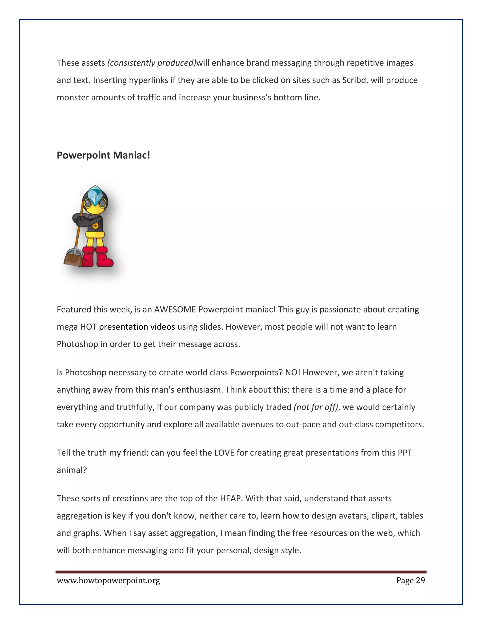 These assets (consistently produced)will enhance brand messaging through repetitive images
and text. Inserting hyperlinks if they are able to be clicked on sites such as Scribd, will produce
monster amounts of traffic and increase your business's bottom line.




Powerpoint Maniac!




Featured this week, is an AWESOME Powerpoint maniac! This guy is passionate about creating
mega HOT presentation videos using slides. However, most people will not want to learn
Photoshop in order to get their message across.

Is Photoshop necessary to create world class Powerpoints? NO! However, we aren't taking
anything away from this man's enthusiasm. Think about this; there is a time and a place for
everything and truthfully, if our company was publicly traded (not far off), we would certainly
take every opportunity and explore all available avenues to out-pace and out-class competitors.

Tell the truth my friend; can you feel the LOVE for creating great presentations from this PPT
animal?

These sorts of creations are the top of the HEAP. With that said, understand that assets
aggregation is key if you don't know, neither care to, learn how to design avatars, clipart, tables
and graphs. When I say asset aggregation, I mean finding the free resources on the web, which
will both enhance messaging and fit your personal, design style.


www.howtopowerpoint.org                                                                      Page 29
 