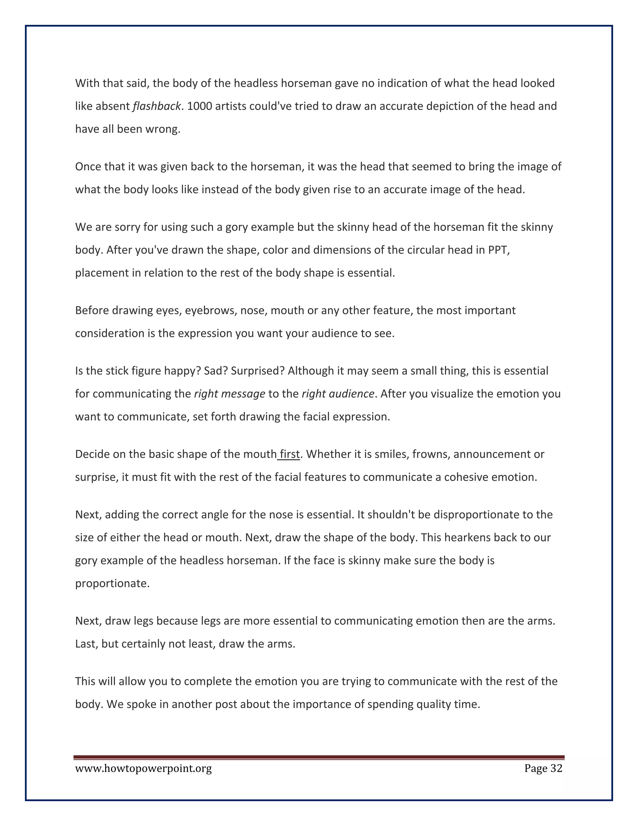 With that said, the body of the headless horseman gave no indication of what the head looked
like absent flashback. 1000 artists could've tried to draw an accurate depiction of the head and
have all been wrong.


Once that it was given back to the horseman, it was the head that seemed to bring the image of
what the body looks like instead of the body given rise to an accurate image of the head.


We are sorry for using such a gory example but the skinny head of the horseman fit the skinny
body. After you've drawn the shape, color and dimensions of the circular head in PPT,
placement in relation to the rest of the body shape is essential.


Before drawing eyes, eyebrows, nose, mouth or any other feature, the most important
consideration is the expression you want your audience to see.

Is the stick figure happy? Sad? Surprised? Although it may seem a small thing, this is essential
for communicating the right message to the right audience. After you visualize the emotion you
want to communicate, set forth drawing the facial expression.

Decide on the basic shape of the mouth first. Whether it is smiles, frowns, announcement or
surprise, it must fit with the rest of the facial features to communicate a cohesive emotion.

Next, adding the correct angle for the nose is essential. It shouldn't be disproportionate to the
size of either the head or mouth. Next, draw the shape of the body. This hearkens back to our
gory example of the headless horseman. If the face is skinny make sure the body is
proportionate.

Next, draw legs because legs are more essential to communicating emotion then are the arms.
Last, but certainly not least, draw the arms.

This will allow you to complete the emotion you are trying to communicate with the rest of the
body. We spoke in another post about the importance of spending quality time.




www.howtopowerpoint.org                                                                    Page 32
 