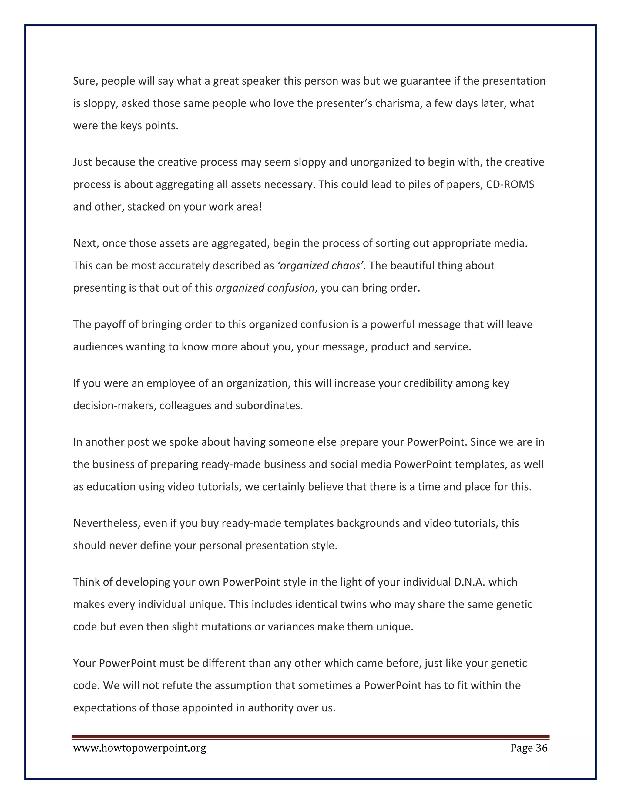 Sure, people will say what a great speaker this person was but we guarantee if the presentation
is sloppy, asked those same people who love the presenter’s charisma, a few days later, what
were the keys points.


Just because the creative process may seem sloppy and unorganized to begin with, the creative
process is about aggregating all assets necessary. This could lead to piles of papers, CD-ROMS
and other, stacked on your work area!


Next, once those assets are aggregated, begin the process of sorting out appropriate media.
This can be most accurately described as ‘organized chaos’. The beautiful thing about
presenting is that out of this organized confusion, you can bring order.


The payoff of bringing order to this organized confusion is a powerful message that will leave
audiences wanting to know more about you, your message, product and service.


If you were an employee of an organization, this will increase your credibility among key
decision-makers, colleagues and subordinates.

In another post we spoke about having someone else prepare your PowerPoint. Since we are in
the business of preparing ready-made business and social media PowerPoint templates, as well
as education using video tutorials, we certainly believe that there is a time and place for this.

Nevertheless, even if you buy ready-made templates backgrounds and video tutorials, this
should never define your personal presentation style.

Think of developing your own PowerPoint style in the light of your individual D.N.A. which
makes every individual unique. This includes identical twins who may share the same genetic
code but even then slight mutations or variances make them unique.

Your PowerPoint must be different than any other which came before, just like your genetic
code. We will not refute the assumption that sometimes a PowerPoint has to fit within the
expectations of those appointed in authority over us.


www.howtopowerpoint.org                                                                     Page 36
 