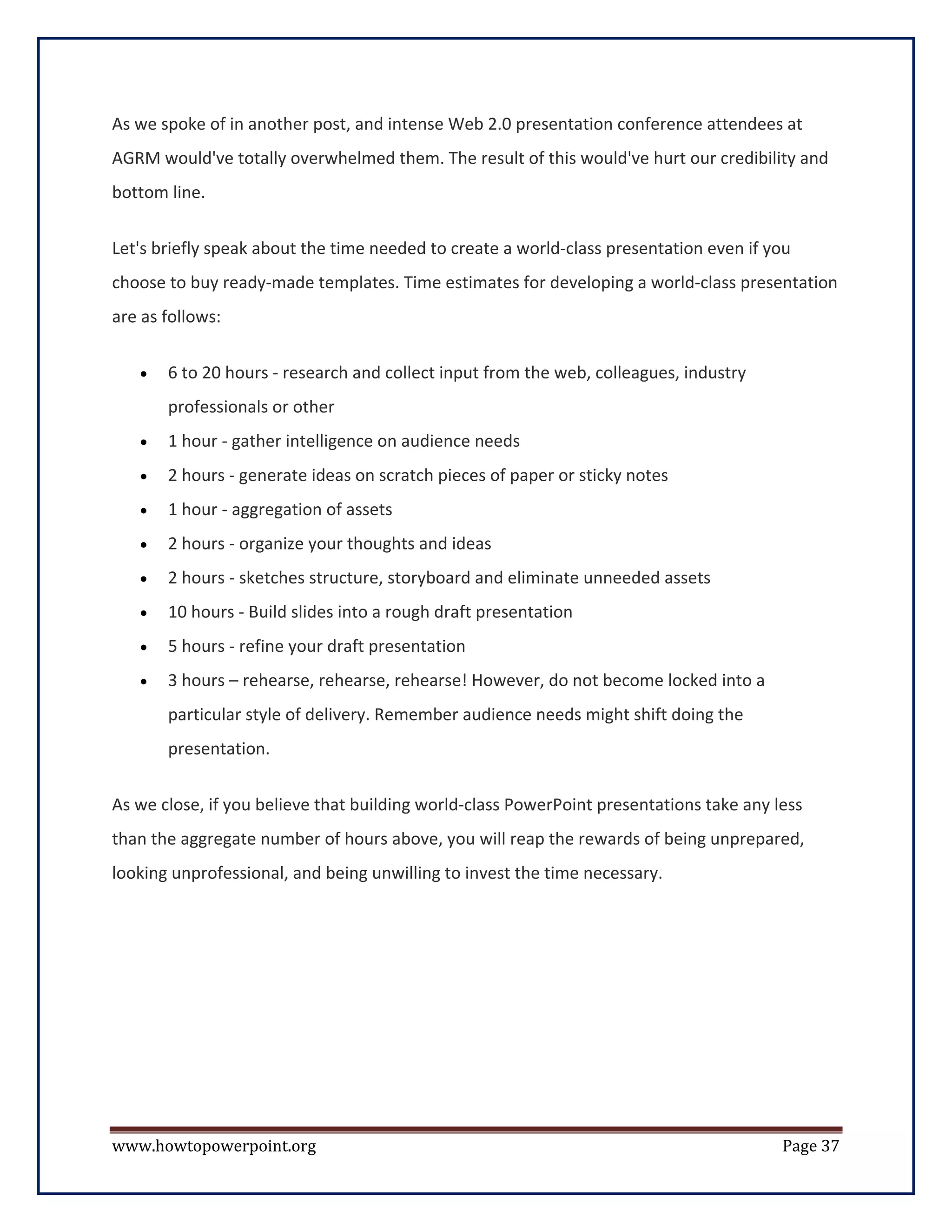 As we spoke of in another post, and intense Web 2.0 presentation conference attendees at
AGRM would've totally overwhelmed them. The result of this would've hurt our credibility and
bottom line.


Let's briefly speak about the time needed to create a world-class presentation even if you
choose to buy ready-made templates. Time estimates for developing a world-class presentation
are as follows:


   •   6 to 20 hours - research and collect input from the web, colleagues, industry
       professionals or other
   •   1 hour - gather intelligence on audience needs
   •   2 hours - generate ideas on scratch pieces of paper or sticky notes
   •   1 hour - aggregation of assets
   •   2 hours - organize your thoughts and ideas
   •   2 hours - sketches structure, storyboard and eliminate unneeded assets
   •   10 hours - Build slides into a rough draft presentation
   •   5 hours - refine your draft presentation
   •   3 hours – rehearse, rehearse, rehearse! However, do not become locked into a
       particular style of delivery. Remember audience needs might shift doing the
       presentation.


As we close, if you believe that building world-class PowerPoint presentations take any less
than the aggregate number of hours above, you will reap the rewards of being unprepared,
looking unprofessional, and being unwilling to invest the time necessary.




www.howtopowerpoint.org                                                                  Page 37
 