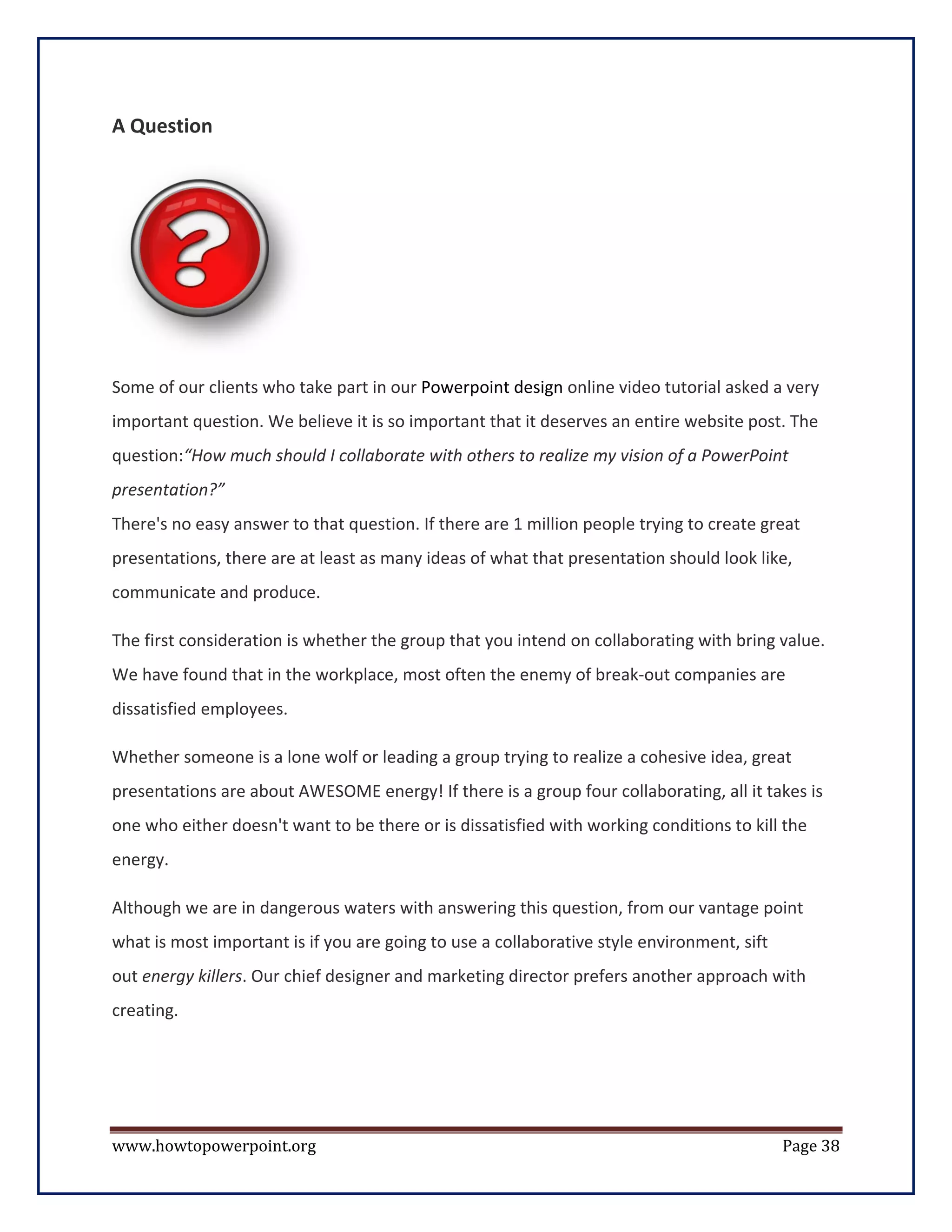 A Question




Some of our clients who take part in our Powerpoint design online video tutorial asked a very
important question. We believe it is so important that it deserves an entire website post. The
question:“How much should I collaborate with others to realize my vision of a PowerPoint
presentation?”
There's no easy answer to that question. If there are 1 million people trying to create great
presentations, there are at least as many ideas of what that presentation should look like,
communicate and produce.

The first consideration is whether the group that you intend on collaborating with bring value.
We have found that in the workplace, most often the enemy of break-out companies are
dissatisfied employees.

Whether someone is a lone wolf or leading a group trying to realize a cohesive idea, great
presentations are about AWESOME energy! If there is a group four collaborating, all it takes is
one who either doesn't want to be there or is dissatisfied with working conditions to kill the
energy.

Although we are in dangerous waters with answering this question, from our vantage point
what is most important is if you are going to use a collaborative style environment, sift
out energy killers. Our chief designer and marketing director prefers another approach with
creating.




www.howtopowerpoint.org                                                                     Page 38
 