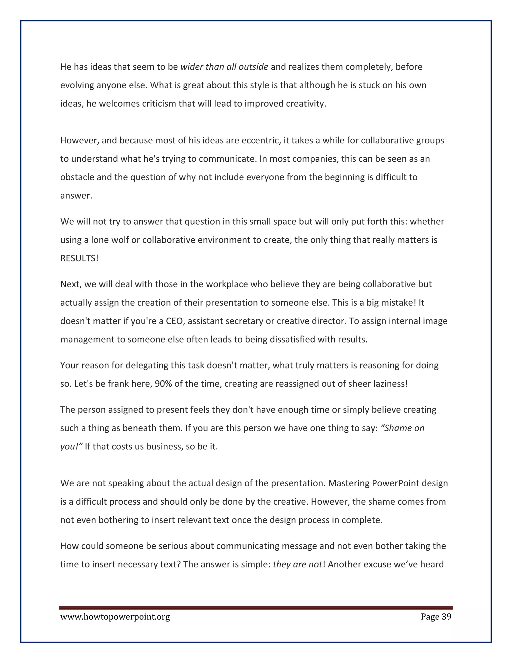 He has ideas that seem to be wider than all outside and realizes them completely, before
evolving anyone else. What is great about this style is that although he is stuck on his own
ideas, he welcomes criticism that will lead to improved creativity.


However, and because most of his ideas are eccentric, it takes a while for collaborative groups
to understand what he's trying to communicate. In most companies, this can be seen as an
obstacle and the question of why not include everyone from the beginning is difficult to
answer.

We will not try to answer that question in this small space but will only put forth this: whether
using a lone wolf or collaborative environment to create, the only thing that really matters is
RESULTS!

Next, we will deal with those in the workplace who believe they are being collaborative but
actually assign the creation of their presentation to someone else. This is a big mistake! It
doesn't matter if you're a CEO, assistant secretary or creative director. To assign internal image
management to someone else often leads to being dissatisfied with results.

Your reason for delegating this task doesn’t matter, what truly matters is reasoning for doing
so. Let's be frank here, 90% of the time, creating are reassigned out of sheer laziness!

The person assigned to present feels they don't have enough time or simply believe creating
such a thing as beneath them. If you are this person we have one thing to say: “Shame on
you!” If that costs us business, so be it.


We are not speaking about the actual design of the presentation. Mastering PowerPoint design
is a difficult process and should only be done by the creative. However, the shame comes from
not even bothering to insert relevant text once the design process in complete.

How could someone be serious about communicating message and not even bother taking the
time to insert necessary text? The answer is simple: they are not! Another excuse we’ve heard




www.howtopowerpoint.org                                                                     Page 39
 