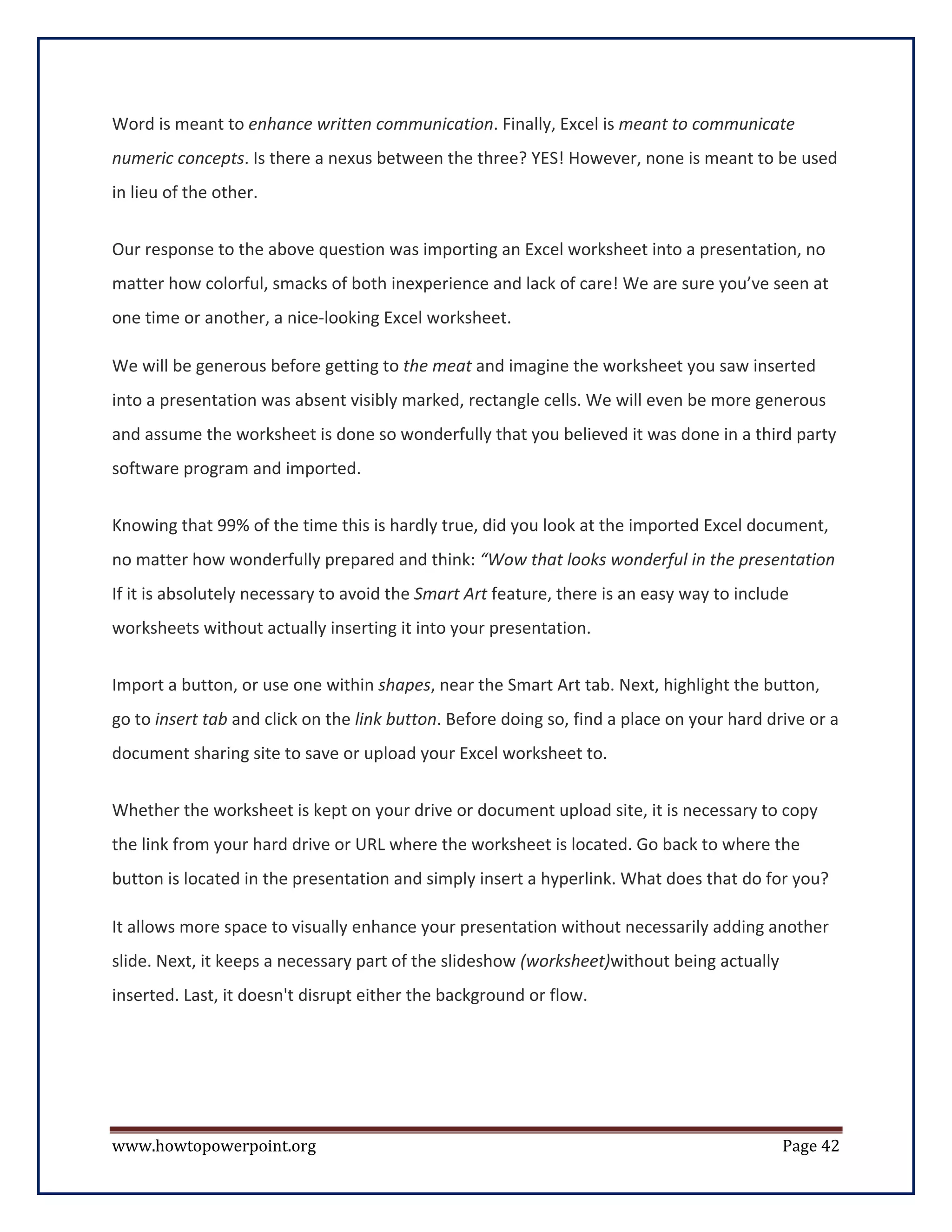 Word is meant to enhance written communication. Finally, Excel is meant to communicate
numeric concepts. Is there a nexus between the three? YES! However, none is meant to be used
in lieu of the other.


Our response to the above question was importing an Excel worksheet into a presentation, no
matter how colorful, smacks of both inexperience and lack of care! We are sure you’ve seen at
one time or another, a nice-looking Excel worksheet.

We will be generous before getting to the meat and imagine the worksheet you saw inserted
into a presentation was absent visibly marked, rectangle cells. We will even be more generous
and assume the worksheet is done so wonderfully that you believed it was done in a third party
software program and imported.


Knowing that 99% of the time this is hardly true, did you look at the imported Excel document,
no matter how wonderfully prepared and think: “Wow that looks wonderful in the presentation
If it is absolutely necessary to avoid the Smart Art feature, there is an easy way to include
worksheets without actually inserting it into your presentation.


Import a button, or use one within shapes, near the Smart Art tab. Next, highlight the button,
go to insert tab and click on the link button. Before doing so, find a place on your hard drive or a
document sharing site to save or upload your Excel worksheet to.


Whether the worksheet is kept on your drive or document upload site, it is necessary to copy
the link from your hard drive or URL where the worksheet is located. Go back to where the
button is located in the presentation and simply insert a hyperlink. What does that do for you?

It allows more space to visually enhance your presentation without necessarily adding another
slide. Next, it keeps a necessary part of the slideshow (worksheet)without being actually
inserted. Last, it doesn't disrupt either the background or flow.




www.howtopowerpoint.org                                                                     Page 42
 