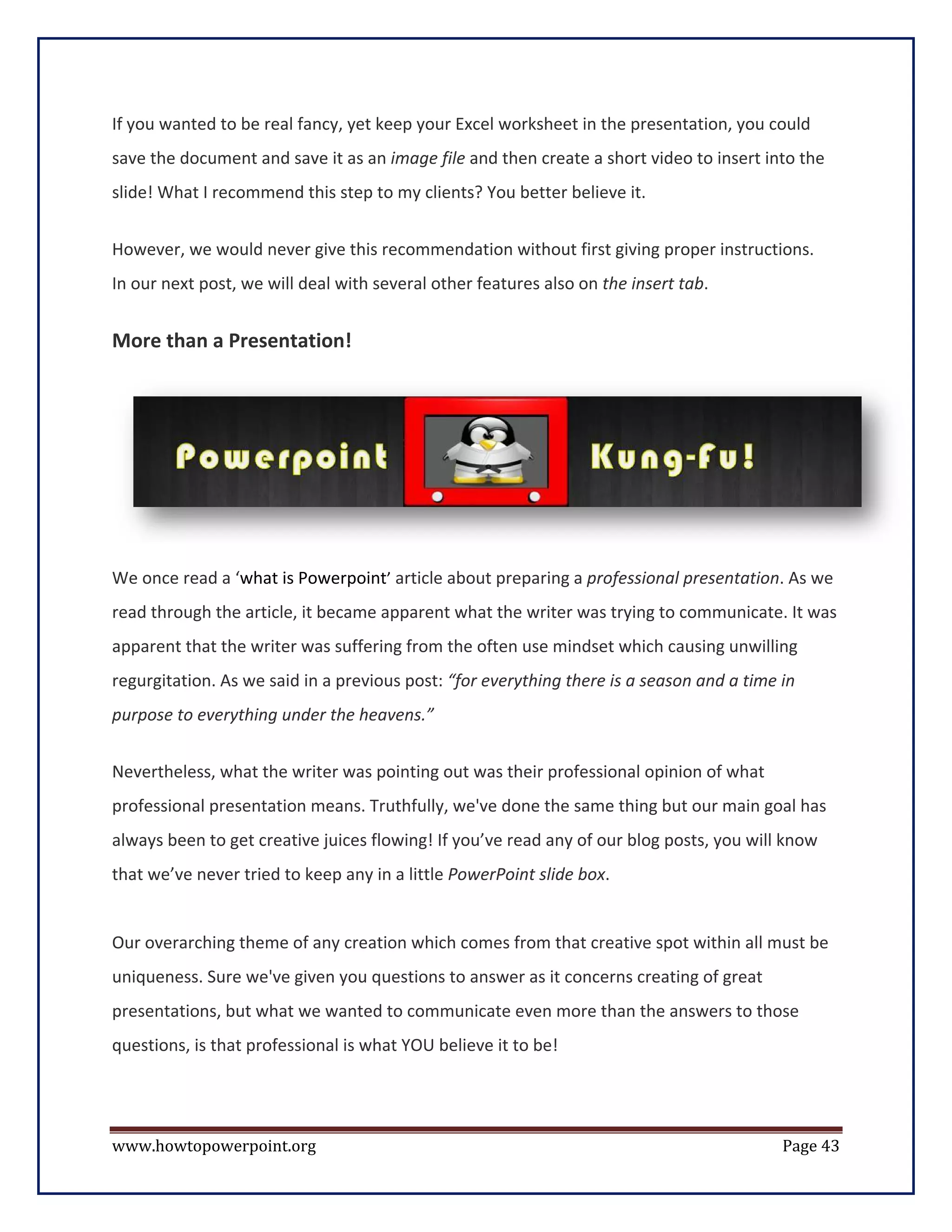 If you wanted to be real fancy, yet keep your Excel worksheet in the presentation, you could
save the document and save it as an image file and then create a short video to insert into the
slide! What I recommend this step to my clients? You better believe it.


However, we would never give this recommendation without first giving proper instructions.
In our next post, we will deal with several other features also on the insert tab.


More than a Presentation!




We once read a ‘what is Powerpoint’ article about preparing a professional presentation. As we
read through the article, it became apparent what the writer was trying to communicate. It was
apparent that the writer was suffering from the often use mindset which causing unwilling
regurgitation. As we said in a previous post: “for everything there is a season and a time in
purpose to everything under the heavens.”


Nevertheless, what the writer was pointing out was their professional opinion of what
professional presentation means. Truthfully, we've done the same thing but our main goal has
always been to get creative juices flowing! If you’ve read any of our blog posts, you will know
that we’ve never tried to keep any in a little PowerPoint slide box.


Our overarching theme of any creation which comes from that creative spot within all must be
uniqueness. Sure we've given you questions to answer as it concerns creating of great
presentations, but what we wanted to communicate even more than the answers to those
questions, is that professional is what YOU believe it to be!




www.howtopowerpoint.org                                                                    Page 43
 