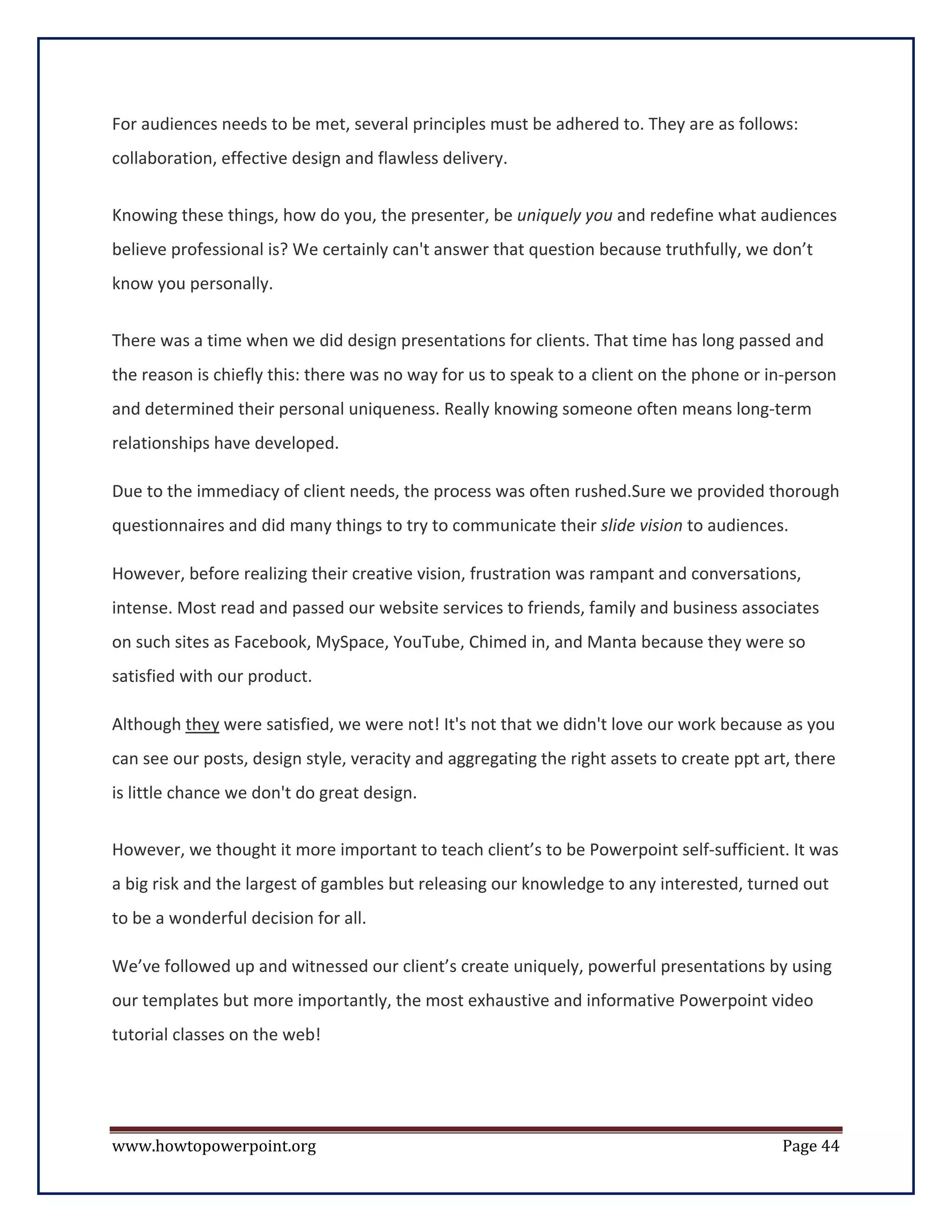 For audiences needs to be met, several principles must be adhered to. They are as follows:
collaboration, effective design and flawless delivery.


Knowing these things, how do you, the presenter, be uniquely you and redefine what audiences
believe professional is? We certainly can't answer that question because truthfully, we don’t
know you personally.


There was a time when we did design presentations for clients. That time has long passed and
the reason is chiefly this: there was no way for us to speak to a client on the phone or in-person
and determined their personal uniqueness. Really knowing someone often means long-term
relationships have developed.

Due to the immediacy of client needs, the process was often rushed.Sure we provided thorough
questionnaires and did many things to try to communicate their slide vision to audiences.

However, before realizing their creative vision, frustration was rampant and conversations,
intense. Most read and passed our website services to friends, family and business associates
on such sites as Facebook, MySpace, YouTube, Chimed in, and Manta because they were so
satisfied with our product.

Although they were satisfied, we were not! It's not that we didn't love our work because as you
can see our posts, design style, veracity and aggregating the right assets to create ppt art, there
is little chance we don't do great design.


However, we thought it more important to teach client’s to be Powerpoint self-sufficient. It was
a big risk and the largest of gambles but releasing our knowledge to any interested, turned out
to be a wonderful decision for all.

We’ve followed up and witnessed our client’s create uniquely, powerful presentations by using
our templates but more importantly, the most exhaustive and informative Powerpoint video
tutorial classes on the web!




www.howtopowerpoint.org                                                                    Page 44
 