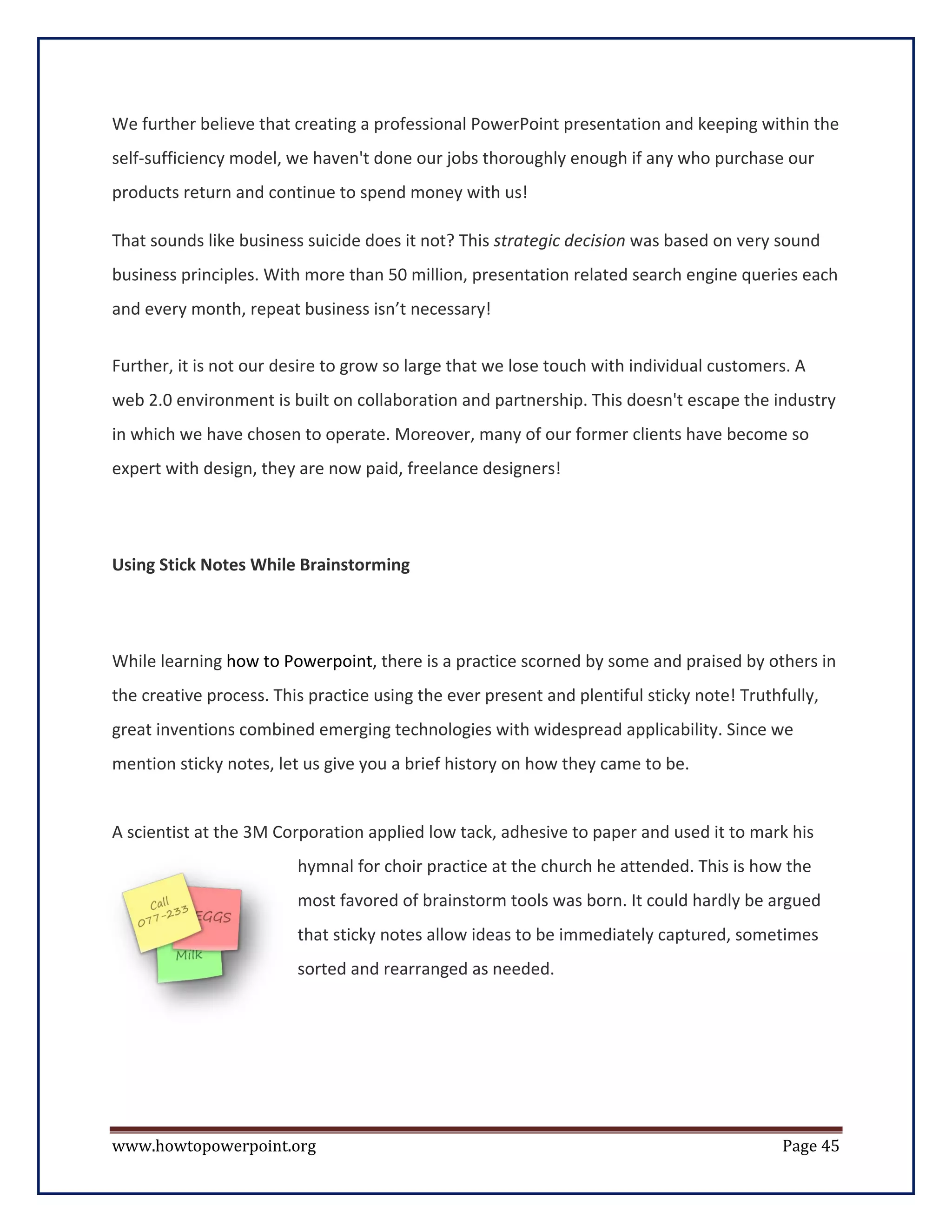 We further believe that creating a professional PowerPoint presentation and keeping within the
self-sufficiency model, we haven't done our jobs thoroughly enough if any who purchase our
products return and continue to spend money with us!

That sounds like business suicide does it not? This strategic decision was based on very sound
business principles. With more than 50 million, presentation related search engine queries each
and every month, repeat business isn’t necessary!


Further, it is not our desire to grow so large that we lose touch with individual customers. A
web 2.0 environment is built on collaboration and partnership. This doesn't escape the industry
in which we have chosen to operate. Moreover, many of our former clients have become so
expert with design, they are now paid, freelance designers!




Using Stick Notes While Brainstorming




While learning how to Powerpoint, there is a practice scorned by some and praised by others in
the creative process. This practice using the ever present and plentiful sticky note! Truthfully,
great inventions combined emerging technologies with widespread applicability. Since we
mention sticky notes, let us give you a brief history on how they came to be.


A scientist at the 3M Corporation applied low tack, adhesive to paper and used it to mark his
                         hymnal for choir practice at the church he attended. This is how the
                         most favored of brainstorm tools was born. It could hardly be argued
                         that sticky notes allow ideas to be immediately captured, sometimes
                         sorted and rearranged as needed.




www.howtopowerpoint.org                                                                     Page 45
 