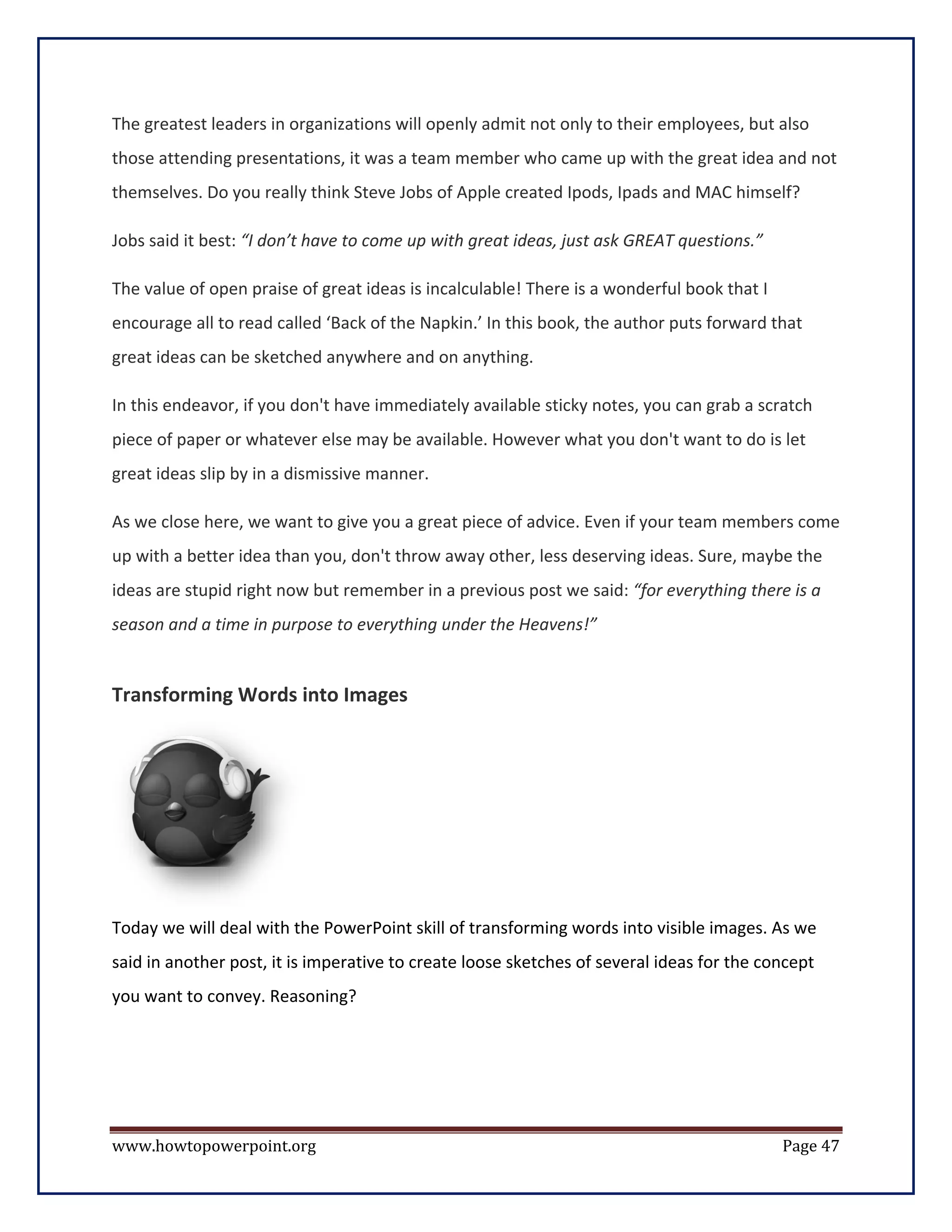The greatest leaders in organizations will openly admit not only to their employees, but also
those attending presentations, it was a team member who came up with the great idea and not
themselves. Do you really think Steve Jobs of Apple created Ipods, Ipads and MAC himself?

Jobs said it best: “I don’t have to come up with great ideas, just ask GREAT questions.”

The value of open praise of great ideas is incalculable! There is a wonderful book that I
encourage all to read called ‘Back of the Napkin.’ In this book, the author puts forward that
great ideas can be sketched anywhere and on anything.

In this endeavor, if you don't have immediately available sticky notes, you can grab a scratch
piece of paper or whatever else may be available. However what you don't want to do is let
great ideas slip by in a dismissive manner.

As we close here, we want to give you a great piece of advice. Even if your team members come
up with a better idea than you, don't throw away other, less deserving ideas. Sure, maybe the
ideas are stupid right now but remember in a previous post we said: “for everything there is a
season and a time in purpose to everything under the Heavens!”


Transforming Words into Images




Today we will deal with the PowerPoint skill of transforming words into visible images. As we
said in another post, it is imperative to create loose sketches of several ideas for the concept
you want to convey. Reasoning?




www.howtopowerpoint.org                                                                     Page 47
 