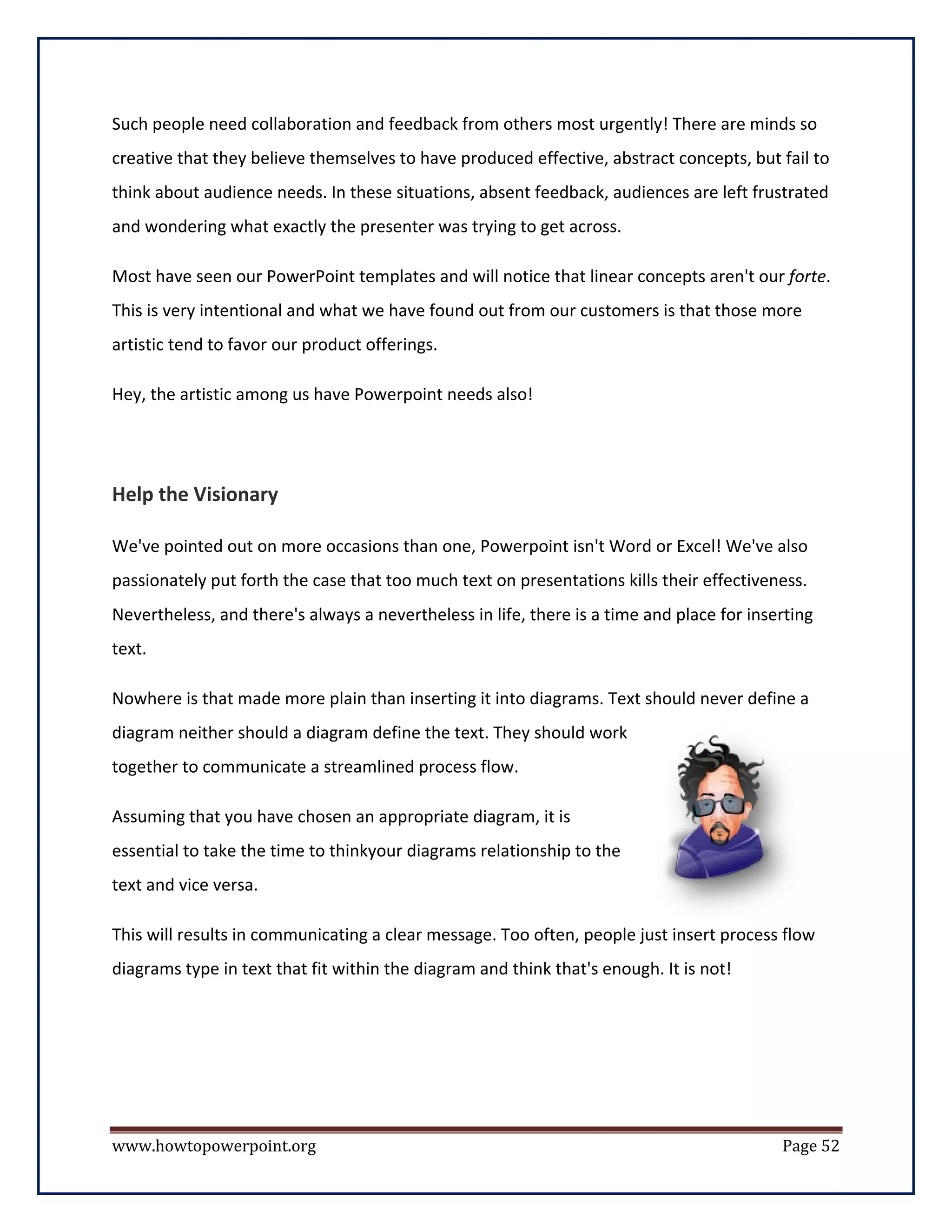 Such people need collaboration and feedback from others most urgently! There are minds so
creative that they believe themselves to have produced effective, abstract concepts, but fail to
think about audience needs. In these situations, absent feedback, audiences are left frustrated
and wondering what exactly the presenter was trying to get across.

Most have seen our PowerPoint templates and will notice that linear concepts aren't our forte.
This is very intentional and what we have found out from our customers is that those more
artistic tend to favor our product offerings.

Hey, the artistic among us have Powerpoint needs also!




Help the Visionary

We've pointed out on more occasions than one, Powerpoint isn't Word or Excel! We've also
passionately put forth the case that too much text on presentations kills their effectiveness.
Nevertheless, and there's always a nevertheless in life, there is a time and place for inserting
text.

Nowhere is that made more plain than inserting it into diagrams. Text should never define a
diagram neither should a diagram define the text. They should work
together to communicate a streamlined process flow.

Assuming that you have chosen an appropriate diagram, it is
essential to take the time to thinkyour diagrams relationship to the
text and vice versa.

This will results in communicating a clear message. Too often, people just insert process flow
diagrams type in text that fit within the diagram and think that's enough. It is not!




www.howtopowerpoint.org                                                                    Page 52
 