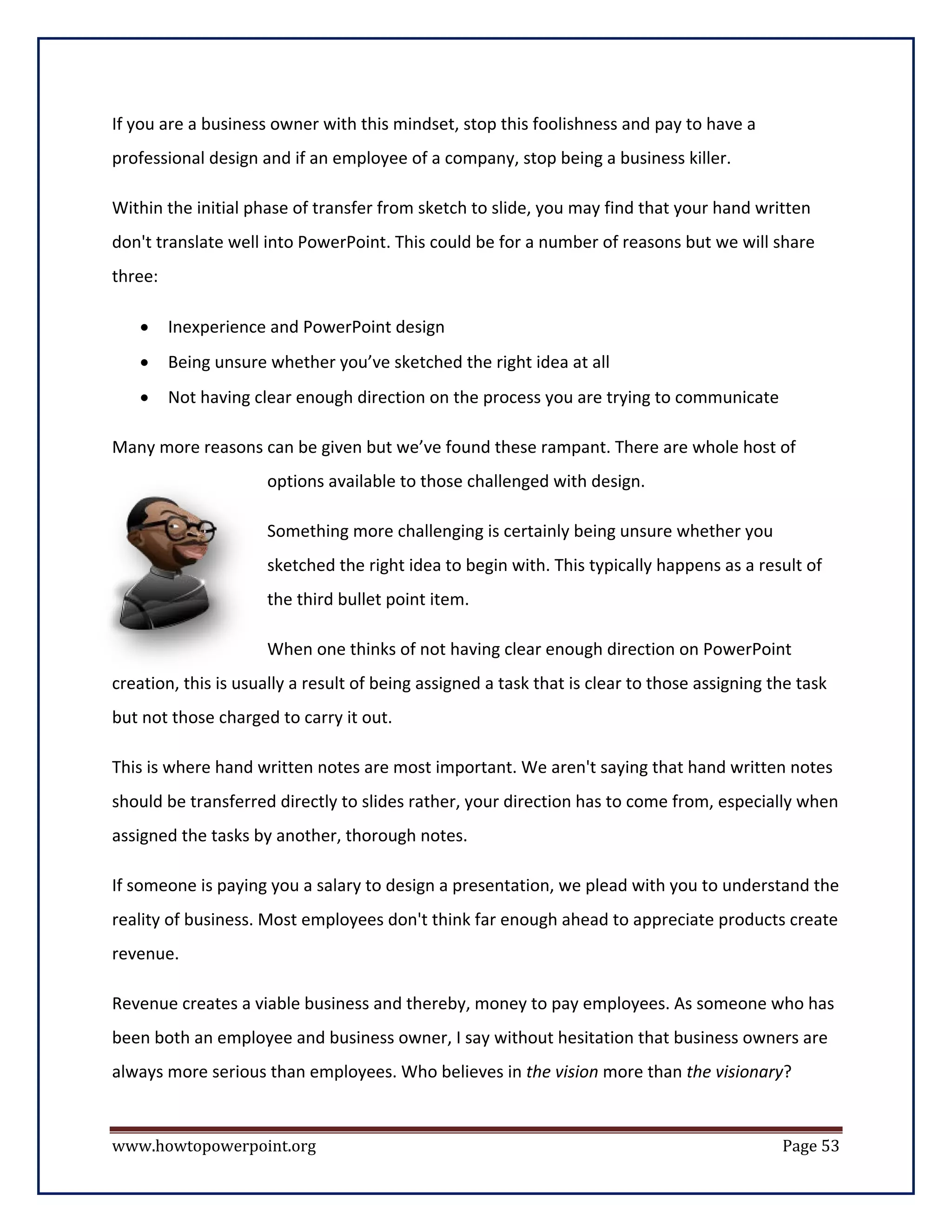 If you are a business owner with this mindset, stop this foolishness and pay to have a
professional design and if an employee of a company, stop being a business killer.

Within the initial phase of transfer from sketch to slide, you may find that your hand written
don't translate well into PowerPoint. This could be for a number of reasons but we will share
three:

   •     Inexperience and PowerPoint design
   •     Being unsure whether you’ve sketched the right idea at all
   •     Not having clear enough direction on the process you are trying to communicate

Many more reasons can be given but we’ve found these rampant. There are whole host of
                      options available to those challenged with design.

                      Something more challenging is certainly being unsure whether you
                      sketched the right idea to begin with. This typically happens as a result of
                      the third bullet point item.

                      When one thinks of not having clear enough direction on PowerPoint
creation, this is usually a result of being assigned a task that is clear to those assigning the task
but not those charged to carry it out.

This is where hand written notes are most important. We aren't saying that hand written notes
should be transferred directly to slides rather, your direction has to come from, especially when
assigned the tasks by another, thorough notes.

If someone is paying you a salary to design a presentation, we plead with you to understand the
reality of business. Most employees don't think far enough ahead to appreciate products create
revenue.

Revenue creates a viable business and thereby, money to pay employees. As someone who has
been both an employee and business owner, I say without hesitation that business owners are
always more serious than employees. Who believes in the vision more than the visionary?


www.howtopowerpoint.org                                                                       Page 53
 