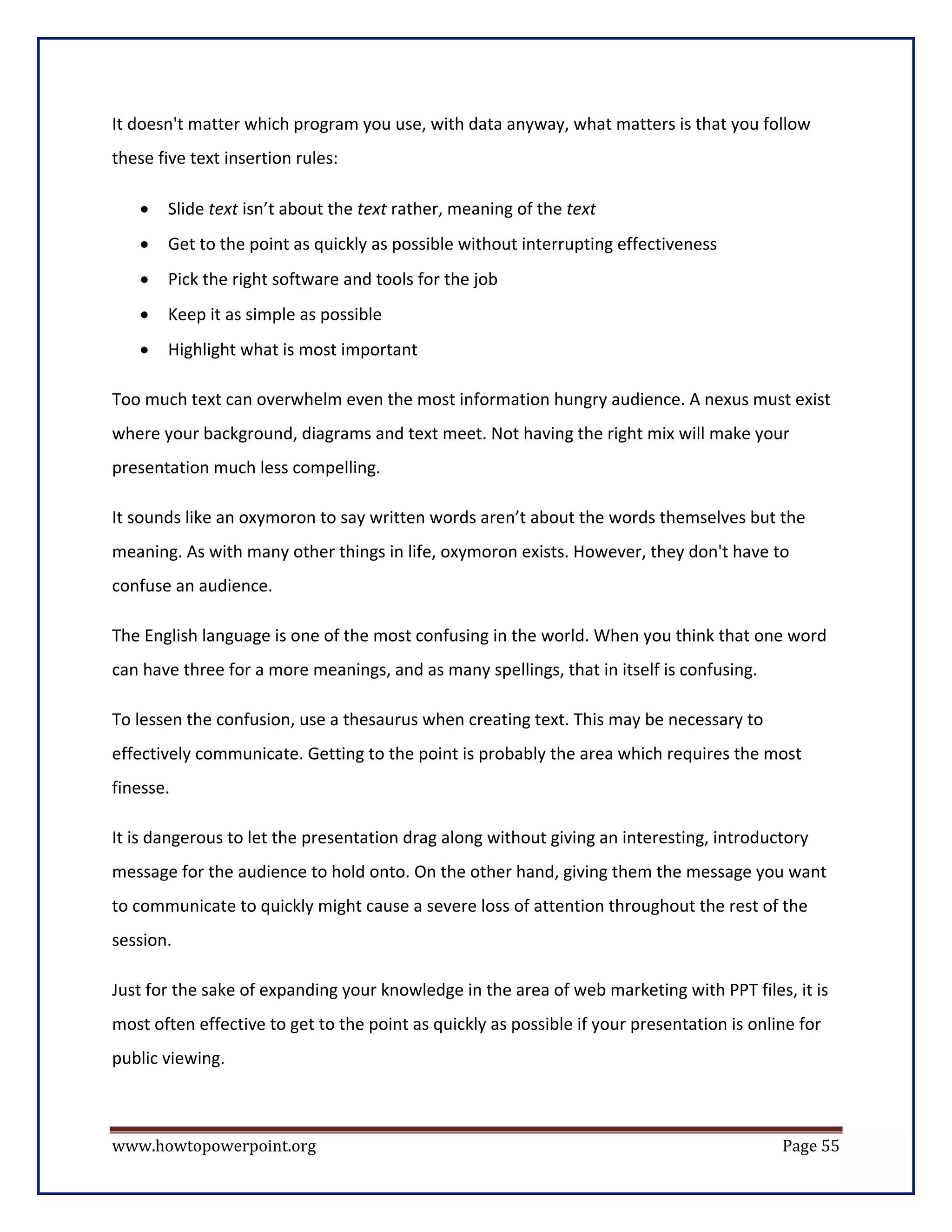 It doesn't matter which program you use, with data anyway, what matters is that you follow
these five text insertion rules:

   •   Slide text isn’t about the text rather, meaning of the text
   •   Get to the point as quickly as possible without interrupting effectiveness
   •   Pick the right software and tools for the job
   •   Keep it as simple as possible
   •   Highlight what is most important

Too much text can overwhelm even the most information hungry audience. A nexus must exist
where your background, diagrams and text meet. Not having the right mix will make your
presentation much less compelling.

It sounds like an oxymoron to say written words aren’t about the words themselves but the
meaning. As with many other things in life, oxymoron exists. However, they don't have to
confuse an audience.

The English language is one of the most confusing in the world. When you think that one word
can have three for a more meanings, and as many spellings, that in itself is confusing.

To lessen the confusion, use a thesaurus when creating text. This may be necessary to
effectively communicate. Getting to the point is probably the area which requires the most
finesse.

It is dangerous to let the presentation drag along without giving an interesting, introductory
message for the audience to hold onto. On the other hand, giving them the message you want
to communicate to quickly might cause a severe loss of attention throughout the rest of the
session.

Just for the sake of expanding your knowledge in the area of web marketing with PPT files, it is
most often effective to get to the point as quickly as possible if your presentation is online for
public viewing.



www.howtopowerpoint.org                                                                     Page 55
 
