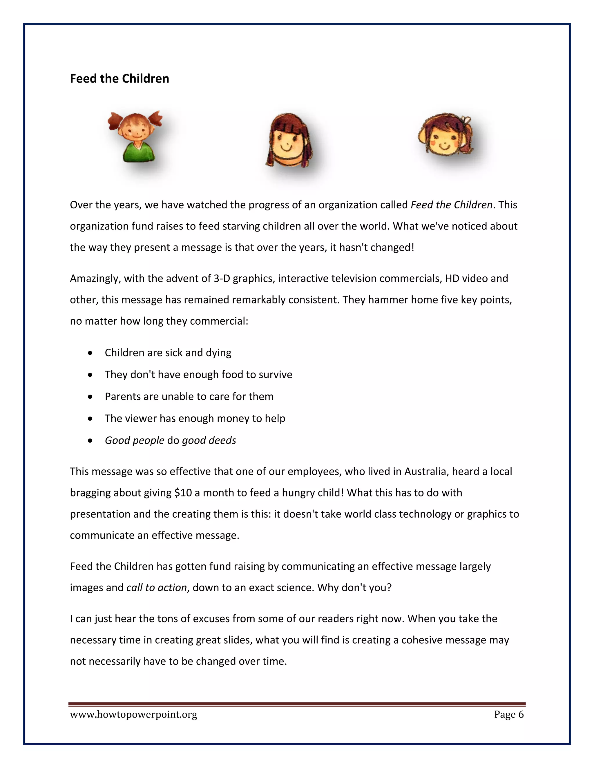 Feed the Children




Over the years, we have watched the progress of an organization called Feed the Children. This
organization fund raises to feed starving children all over the world. What we've noticed about
the way they present a message is that over the years, it hasn't changed!

Amazingly, with the advent of 3-D graphics, interactive television commercials, HD video and
other, this message has remained remarkably consistent. They hammer home five key points,
no matter how long they commercial:

   •   Children are sick and dying
   •   They don't have enough food to survive
   •   Parents are unable to care for them
   •   The viewer has enough money to help
   •   Good people do good deeds

This message was so effective that one of our employees, who lived in Australia, heard a local
bragging about giving $10 a month to feed a hungry child! What this has to do with
presentation and the creating them is this: it doesn't take world class technology or graphics to
communicate an effective message.

Feed the Children has gotten fund raising by communicating an effective message largely
images and call to action, down to an exact science. Why don't you?

I can just hear the tons of excuses from some of our readers right now. When you take the
necessary time in creating great slides, what you will find is creating a cohesive message may
not necessarily have to be changed over time.



www.howtopowerpoint.org                                                                    Page 6
 