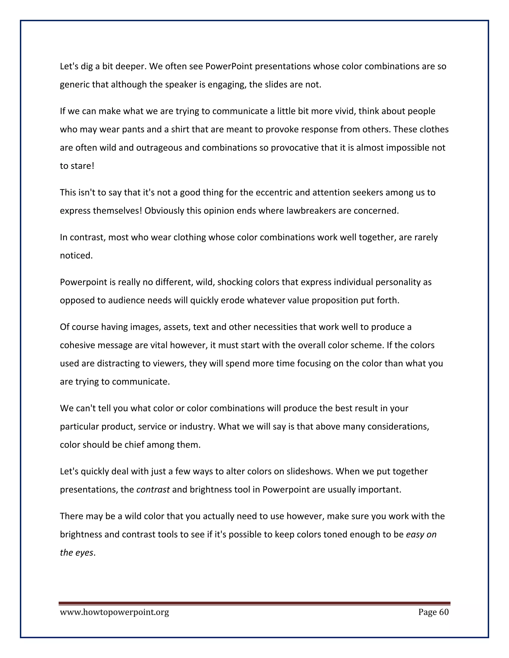 Let's dig a bit deeper. We often see PowerPoint presentations whose color combinations are so
generic that although the speaker is engaging, the slides are not.

If we can make what we are trying to communicate a little bit more vivid, think about people
who may wear pants and a shirt that are meant to provoke response from others. These clothes
are often wild and outrageous and combinations so provocative that it is almost impossible not
to stare!

This isn't to say that it's not a good thing for the eccentric and attention seekers among us to
express themselves! Obviously this opinion ends where lawbreakers are concerned.

In contrast, most who wear clothing whose color combinations work well together, are rarely
noticed.

Powerpoint is really no different, wild, shocking colors that express individual personality as
opposed to audience needs will quickly erode whatever value proposition put forth.

Of course having images, assets, text and other necessities that work well to produce a
cohesive message are vital however, it must start with the overall color scheme. If the colors
used are distracting to viewers, they will spend more time focusing on the color than what you
are trying to communicate.

We can't tell you what color or color combinations will produce the best result in your
particular product, service or industry. What we will say is that above many considerations,
color should be chief among them.

Let's quickly deal with just a few ways to alter colors on slideshows. When we put together
presentations, the contrast and brightness tool in Powerpoint are usually important.

There may be a wild color that you actually need to use however, make sure you work with the
brightness and contrast tools to see if it's possible to keep colors toned enough to be easy on
the eyes.




www.howtopowerpoint.org                                                                    Page 60
 