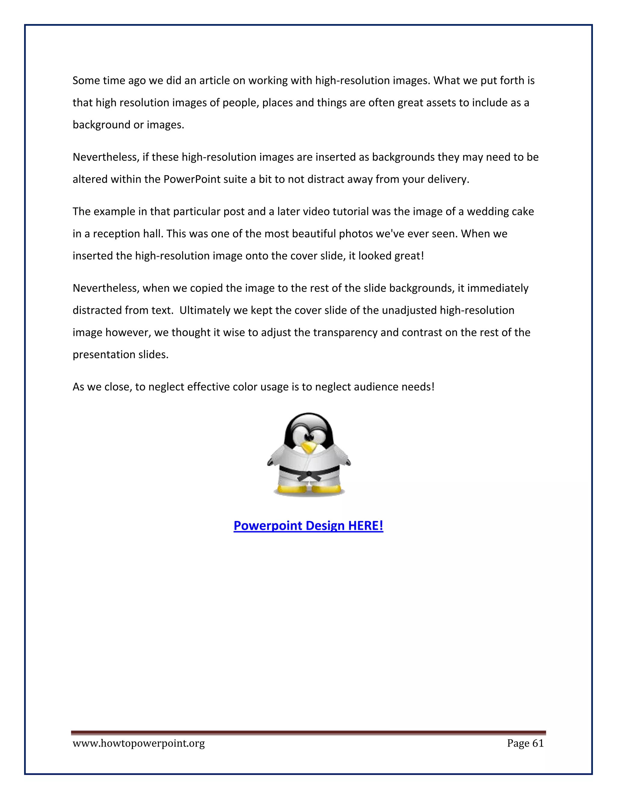 Some time ago we did an article on working with high-resolution images. What we put forth is
that high resolution images of people, places and things are often great assets to include as a
background or images.

Nevertheless, if these high-resolution images are inserted as backgrounds they may need to be
altered within the PowerPoint suite a bit to not distract away from your delivery.

The example in that particular post and a later video tutorial was the image of a wedding cake
in a reception hall. This was one of the most beautiful photos we've ever seen. When we
inserted the high-resolution image onto the cover slide, it looked great!

Nevertheless, when we copied the image to the rest of the slide backgrounds, it immediately
distracted from text. Ultimately we kept the cover slide of the unadjusted high-resolution
image however, we thought it wise to adjust the transparency and contrast on the rest of the
presentation slides.

As we close, to neglect effective color usage is to neglect audience needs!




                                 Powerpoint Design HERE!




www.howtopowerpoint.org                                                                   Page 61
 