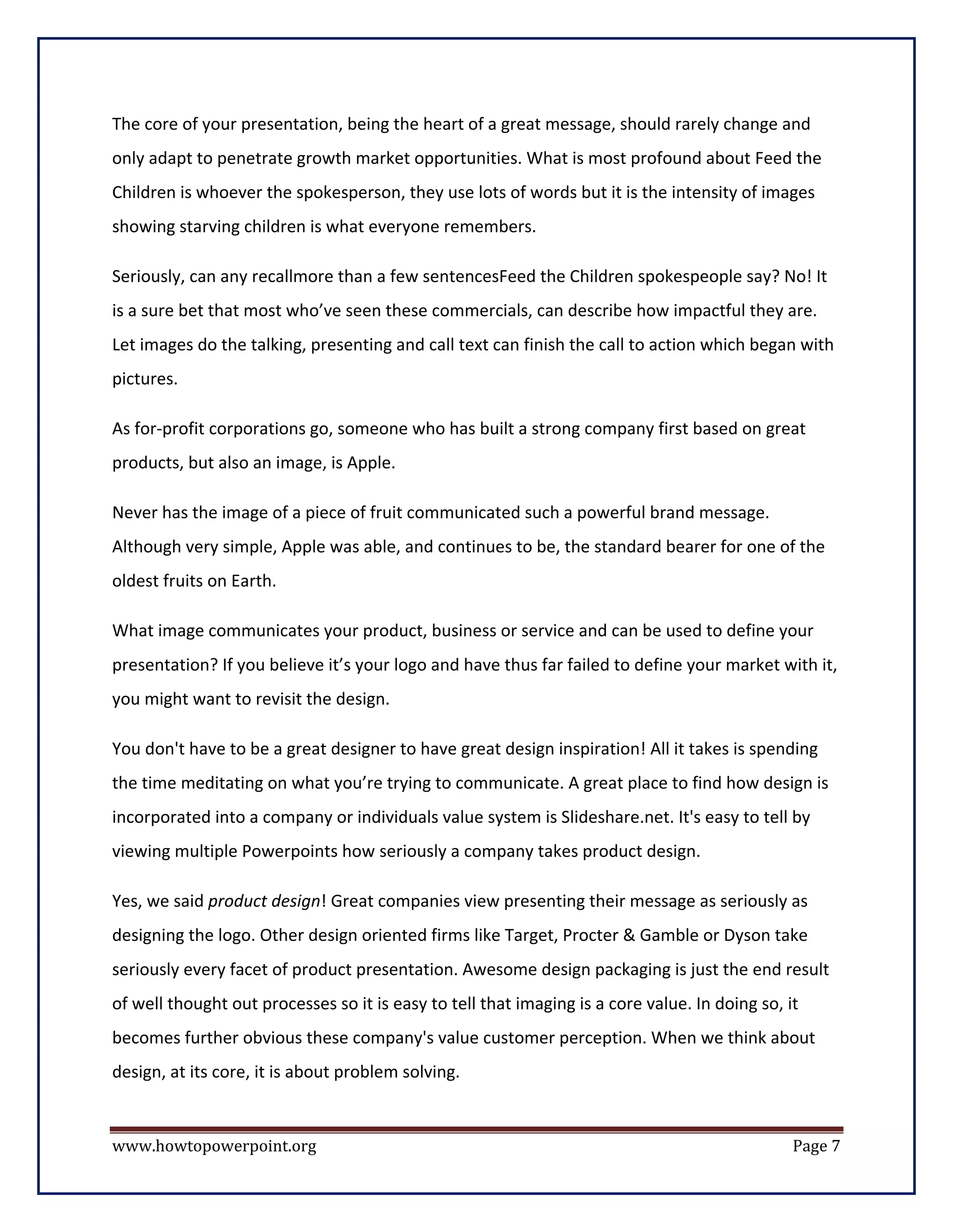 The core of your presentation, being the heart of a great message, should rarely change and
only adapt to penetrate growth market opportunities. What is most profound about Feed the
Children is whoever the spokesperson, they use lots of words but it is the intensity of images
showing starving children is what everyone remembers.

Seriously, can any recallmore than a few sentencesFeed the Children spokespeople say? No! It
is a sure bet that most who’ve seen these commercials, can describe how impactful they are.
Let images do the talking, presenting and call text can finish the call to action which began with
pictures.

As for-profit corporations go, someone who has built a strong company first based on great
products, but also an image, is Apple.

Never has the image of a piece of fruit communicated such a powerful brand message.
Although very simple, Apple was able, and continues to be, the standard bearer for one of the
oldest fruits on Earth.

What image communicates your product, business or service and can be used to define your
presentation? If you believe it’s your logo and have thus far failed to define your market with it,
you might want to revisit the design.

You don't have to be a great designer to have great design inspiration! All it takes is spending
the time meditating on what you’re trying to communicate. A great place to find how design is
incorporated into a company or individuals value system is Slideshare.net. It's easy to tell by
viewing multiple Powerpoints how seriously a company takes product design.

Yes, we said product design! Great companies view presenting their message as seriously as
designing the logo. Other design oriented firms like Target, Procter & Gamble or Dyson take
seriously every facet of product presentation. Awesome design packaging is just the end result
of well thought out processes so it is easy to tell that imaging is a core value. In doing so, it
becomes further obvious these company's value customer perception. When we think about
design, at its core, it is about problem solving.


www.howtopowerpoint.org                                                                         Page 7
 