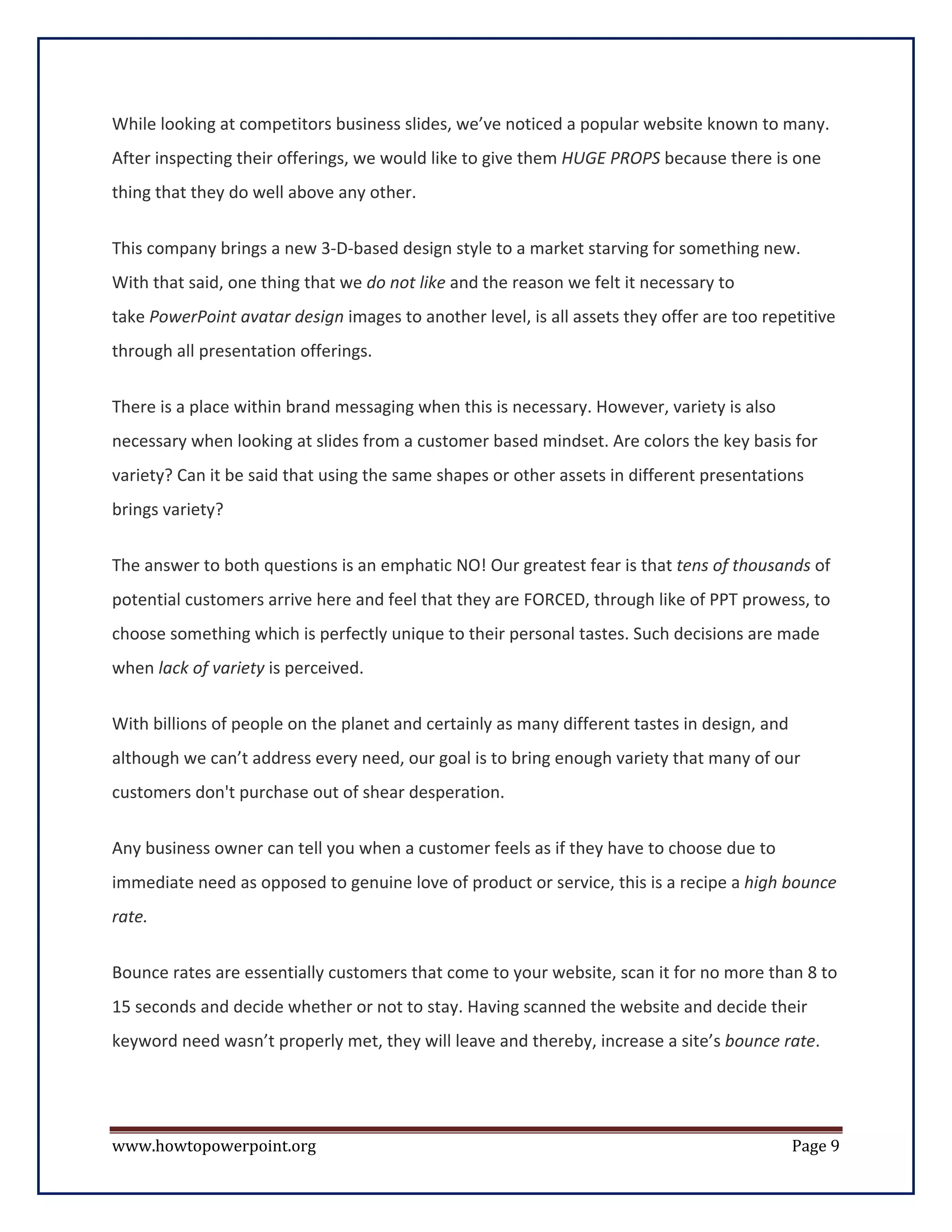 While looking at competitors business slides, we’ve noticed a popular website known to many.
After inspecting their offerings, we would like to give them HUGE PROPS because there is one
thing that they do well above any other.


This company brings a new 3-D-based design style to a market starving for something new.
With that said, one thing that we do not like and the reason we felt it necessary to
take PowerPoint avatar design images to another level, is all assets they offer are too repetitive
through all presentation offerings.

There is a place within brand messaging when this is necessary. However, variety is also
necessary when looking at slides from a customer based mindset. Are colors the key basis for
variety? Can it be said that using the same shapes or other assets in different presentations
brings variety?

The answer to both questions is an emphatic NO! Our greatest fear is that tens of thousands of
potential customers arrive here and feel that they are FORCED, through like of PPT prowess, to
choose something which is perfectly unique to their personal tastes. Such decisions are made
when lack of variety is perceived.

With billions of people on the planet and certainly as many different tastes in design, and
although we can’t address every need, our goal is to bring enough variety that many of our
customers don't purchase out of shear desperation.

Any business owner can tell you when a customer feels as if they have to choose due to
immediate need as opposed to genuine love of product or service, this is a recipe a high bounce
rate.

Bounce rates are essentially customers that come to your website, scan it for no more than 8 to
15 seconds and decide whether or not to stay. Having scanned the website and decide their
keyword need wasn’t properly met, they will leave and thereby, increase a site’s bounce rate.




www.howtopowerpoint.org                                                                       Page 9
 