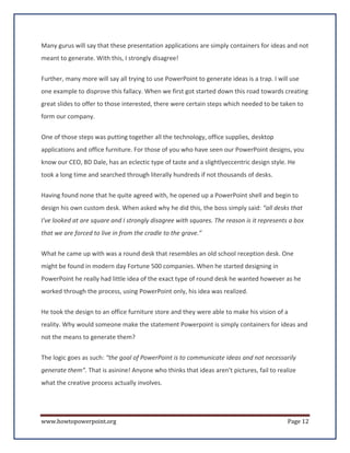Many gurus will say that these presentation applications are simply containers for ideas and not
meant to generate. With this, I strongly disagree!


Further, many more will say all trying to use PowerPoint to generate ideas is a trap. I will use
one example to disprove this fallacy. When we first got started down this road towards creating
great slides to offer to those interested, there were certain steps which needed to be taken to
form our company.


One of those steps was putting together all the technology, office supplies, desktop
applications and office furniture. For those of you who have seen our PowerPoint designs, you
know our CEO, BD Dale, has an eclectic type of taste and a slightlyeccentric design style. He
took a long time and searched through literally hundreds if not thousands of desks.

Having found none that he quite agreed with, he opened up a PowerPoint shell and begin to
design his own custom desk. When asked why he did this, the boss simply said: “all desks that
I've looked at are square and I strongly disagree with squares. The reason is it represents a box
that we are forced to live in from the cradle to the grave.”

What he came up with was a round desk that resembles an old school reception desk. One
might be found in modern day Fortune 500 companies. When he started designing in
PowerPoint he really had little idea of the exact type of round desk he wanted however as he
worked through the process, using PowerPoint only, his idea was realized.

He took the design to an office furniture store and they were able to make his vision of a
reality. Why would someone make the statement Powerpoint is simply containers for ideas and
not the means to generate them?

The logic goes as such: “the goal of PowerPoint is to communicate ideas and not necessarily
generate them”. That is asinine! Anyone who thinks that ideas aren't pictures, fail to realize
what the creative process actually involves.




www.howtopowerpoint.org                                                                    Page 12
 