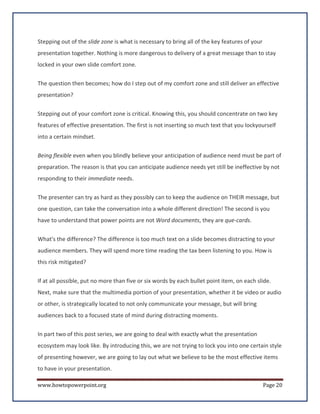 Stepping out of the slide zone is what is necessary to bring all of the key features of your
presentation together. Nothing is more dangerous to delivery of a great message than to stay
locked in your own slide comfort zone.


The question then becomes; how do I step out of my comfort zone and still deliver an effective
presentation?


Stepping out of your comfort zone is critical. Knowing this, you should concentrate on two key
features of effective presentation. The first is not inserting so much text that you lockyourself
into a certain mindset.


Being flexible even when you blindly believe your anticipation of audience need must be part of
preparation. The reason is that you can anticipate audience needs yet still be ineffective by not
responding to their immediate needs.

The presenter can try as hard as they possibly can to keep the audience on THEIR message, but
one question, can take the conversation into a whole different direction! The second is you
have to understand that power points are not Word documents, they are que-cards.

What's the difference? The difference is too much text on a slide becomes distracting to your
audience members. They will spend more time reading the tax been listening to you. How is
this risk mitigated?

If at all possible, put no more than five or six words by each bullet point item, on each slide.
Next, make sure that the multimedia portion of your presentation, whether it be video or audio
or other, is strategically located to not only communicate your message, but will bring
audiences back to a focused state of mind during distracting moments.


In part two of this post series, we are going to deal with exactly what the presentation
ecosystem may look like. By introducing this, we are not trying to lock you into one certain style
of presenting however, we are going to lay out what we believe to be the most effective items
to have in your presentation.

www.howtopowerpoint.org                                                                        Page 20
 